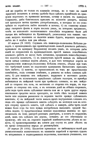 сей же корабль не только въ нлаваніи отсюда, но и тамо на самой
практикѣ испытанъ и потому удобнѣе было сдѣлать примѣчаніе въ срав-
неніи короткихъ съ прежними мачтами, почему и писать къ адмиралу
Спиридову, дабы благоволилъ прислать въ коллегію рапортъ, каковы
той пропордіи мачты противъ употребляемыхъ, и которыя по его усмо-
трѣнію на корабляхъ имѣть полезнѣе и почему; 6) къ главному коман-
диру галернаго флота и порта послать указъ, въ которомъ предписать,
чтобъ во исполненіе вышеписаннаго повелѣнія вооружены были двѣ
галеры изъ имѣющихся въ Кронштадтѣ, укомплектуя ихъ такимъ чис-
ломъ матросъ коликимъ по наличію можно будетъ, морскаго провіанта
имѣть на 6 недѣль или два мѣсяда.
19 апрѣля (№ 1863). Слушавъ отъ инженеръ-полковника Неѣлова ра-
портъ о производимыхъ при кронштадтскомъ каналѣ доковыхъ работахъ;
приказали: къ адмиралу Мордвинову послать указъ, въ которомъ дабы
нынѣ во исправленіи въ кроншдадтскомъ крестѣ канала повелѣнныхъ
доковыхъ работъ не могло быть остановки, предписать нижеслѣдующее;
что коллегія полагаетъ, 1) въ помянутомъ крестѣ канала въ зюйдовой
части пятыя слюзныя ворота дѣлать, и для того четвертыя ворота по
представленію инженеръ-полковника Неѣлова отнесть, объявя при томъ
что требуемый планъ по подписаны адмираломъ Кновлесомъ присланъ
быть имѣетъ; 2) киветы, по прописаннымъ въ томъ же представленіи
сомнѣніемъ, подъ слюзами отмѣнить, а ренкеты во всѣхъ слюзахъ сде-
лать; 3) для выпуска изъ зюйдоваго, нордоваго и вестоваго доковъ
воды вновь въ полагаемыхъ придѣлкахъ сдѣлать галлереи, по примѣру
имѣющихся въ зюйдовой части при тройныхъ слюзахъ, но изъ зюйдо-
вой со стороны отъ оста, въ вестовомъ со стороны отъ норда, въ нор-
довомъ со стороны отъ оста, а въ остовомъ докѣ на обѣихъ сторонахъ,
дабы вода чрезъ вновь сдѣланные киветы или же и чрезъ другое впредь
изысканное средство могла проходить, но чтобъ тѣхъ галлерей нижнія
части или подошва равнялися съ верхнею частію прежде сдѣланныхъ
киветовъ; 4) въ зюйдовой части канала предъ внутреннимъ слюзомъ отъ
сюда отъ прежде сХѣланнаго кивета слѣдуетъ на вестовую или на осто-
вую сторону провесть киветъ, гдѣ сдѣлать и камвузъ, дабы чрезъ оный
можно было егда бы того нужда востребовала наполнять средній бас-
сейнъ водою; 5) представляемыя конныя водоливныя машины по про-
писаннымъ въ томъ рапортѣ резонамъ разобрать, а эленгъ въ нордовомъ
докѣ, какъ онъ сдѣланъ изъ дерева, оставить до его обветшанія по
прежнему, ибо онъ въ строеніи кораблей помѣшательства дѣлать не мо-
жетъ; 6) прожектированные жъ эленги для спуску въ доки лѣсовъ на
сіе время оставляются впредь до разсмотрѣнія.
19 апрѣля (№ 1906). Коллегіею приказали: по имѣющемуся нынѣ для
укомплектованія назначенныхъ въ кампанію кораблей и прочихъ судовъ
въ штурманахъ и подштурманахъ недостатка, классныхъ учениковъ, кои
 