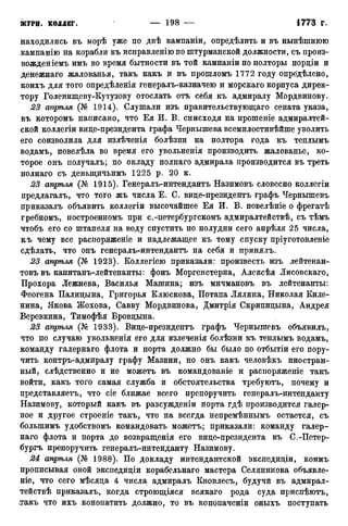 находились въ морѣ уже по двѣ кампаніи, определить и въ нынѣшнюю
кампанію на корабли къ исправленію по штурманской должности, съ нроиз-
вожденіемъ имъ во время бытности въ той кампаніи по полторы порціи и
денежнаго жалованья, такъ какъ и въ прошломъ 1772 году определено,
коихъ для того опредѣленія генералъ-казначею и морскаго корпуса дирек-
тору Голенищеву-Кутузову отослать отъ себя къ адмиралу Мордвинову.
23 апрѣля (№ 1914). Слушали изъ правительствующаго сената указа,
въ которомъ написано, что Ея И. В. снисходя на прошеніе адмиралтей-
ской коллегіи вице-президента графа Чернышева всемилостивѣйше уволить
его соизволила для излѣченія болѣзни на полтора года къ теплымъ
водамъ, повелѣла во время его увольненія производить жалованье, ко-
торое онъ получалъ; по окладу полнаго адмирала производится въ треть
полнаго съ деныцичьимъ 1225 р. 20 к.
23 апрѣля (№ 1915). Генералъ-интендантъ Назимовъ словесно коллегіи
предлагалъ, что того жъ числа Е. С. вице-президентъ графъ Чернышевъ
приказалъ объявить коллегіи высочайшее Ея И. В. повелѣніе о фрегатѣ
гребномъ, построенномъ при с.-петербургскомъ адмиралтействѣ, съ тѣмъ
чтобъ его со штапеля на воду спустить по полудни сего апрѣля 25 числа,
къ чему все распоряженіе и надлежащее къ тому спуску пріуготовленіе
сдѣлать, что онъ генералъ-интендантъ на себя и принялъ.
23 апрѣля (№ 1923). Коллегіею приказали: произвесть изъ лейтенан-
товъ въ капитанъ-лейтенанты: фонъ Моргенстерна, Алексѣя Лисовскаго,
Прохора Лежнева, Василья Машина; изъ мичмановъ въ лейтенанты:
Феогена Палицына, Григорья Клюскова, Потапа Лялина, Николая Киле-
нина, Якова Жохова, Савву Мордвинова, Дмитрія Скрипицына, Андрея
Веревкина, Тимофѣя Бровцына.
23 апрѣля (№ 1933). Вице-президентъ графъ Чернышевъ объявилъ,
что по случаю увольненія его для излеченія болѣзни къ теплымъ водамъ,
команду галернаго флота и порта должно бы было по отбытіи его пору-
чить контръ-адмиралу графу Мазини, но онъ какъ человѣкъ иностран-
ный, слѣдственно и не можетъ въ командованіе и распоряженіе такъ
войти, какъ того самая служба и обстоятельства требуютъ, почему и
представляетъ, что сіе ближае всего препоручить генералъ-интенданту
Назимову, который какъ въ разсужденіи порта гдѣ производится галер-
ное и другое строеніе такъ, что на всегда непремѣннымъ остается, съ
болынимъ удобствомъ командовать можетъ; приказали: команду галер-
наго флота и порта до возвращенія его вице-президента въ С.-Петер-
бургъ препоручить генералъ-интенданту Назимову.
24 апрѣля (№ 1988). По докладу интендантской экспедиціи, коимъ
прописывая оной экспедиціи корабельнаго мастера Селянинова объявле-
ніе, что сего мѣсяца 4 числа адмиралъ Кновлесъ, будучи въ адмирал-
тействѣ приказалъ, когда строющіяся всякаго рода суда приспѣютъ,
такъ что ихъ конопатить должно, то въ конопаченіи оныхъ поступать
 