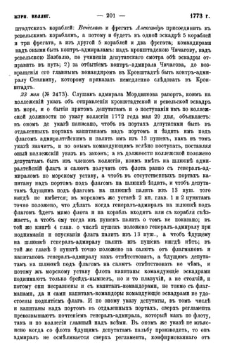 штадтскихъ кораблей: Вечеславъ и фрегатъ Александръ присоединить къ
ревельскимъ кораблямъ, а потому и будетъ въ одной эскадрѣ 5 кораблей
и три фрегата, а изъ другой 5 кораблей и два фрегата; командирами
надъ оными быть контръ-адмйраламъ: надъ кронштадскою Чичагову, надъ
ревельскою Базбалю, по учиненіи депутатскаго смотра обѣ эскадры от-
править въ путь; 2) за отбытіемъ контръ-адмирала Чичагова, до воз-
вращенія его главнымъ командиромъ въ Кронштадтѣ быть контръ-адми-
ралу Сенявину, которому приказать немедленно слѣдовать въ Крон-
штадтъ.
23 моя (А1® 2473). Слушавъ адмирала Мордвинова рапортъ, коимъ на
коллежскій указъ объ отправленіи кронштадтской и ревельской эскадръ
въ море, и о бытіи притомъ депутатамъ и о поступаніи имъ по коллеж-
ской должности по указу коллегіи 1772 года мая 29 дня, объявляетъ:
въ ономъ де указѣ написано, чтобъ въ портахъ депутатами быть въ
отдаленныхъ портахъ капитанамъ надъ портомъ и ѣздить имъ подъ
флагомъ адмиралтейскимъ и палить имъ изъ 13 пушекъ, какъ въ томъ
указѣ значитъ, и по онымъ командующимъ велѣно поступать, поставляя
оный коллежскій указъ въ законъ; а въ должности коллежской положено
депутатамъ быть изъ членовъ коллегіи, коимъ имѣть на шлюпкѣ адми-
ралтейскій флагъ и салютъ получать отъ флота равно съ генералъ-ад-
мираломъ по морскому уставу, а чтобъ въ отсутственныхъ портахъ ка-
питану надъ портомъ подъ флагомъ на шлюпкѣ ѣздить, и чтобъ депута-
тамъ ѣдущимъ подъ флагомъ на шлюпкѣ палить изъ 13 пуш. того
нигдѣ не имѣется; въ морскомъ же уставѣ 2 кн. глав. 1 и 2 пунктамъ
точно положено, что дѣлать когда генералъ-адмиралъ на шлюпкѣ подъ
флагомъ ѣдетъ мимо флота и на корабль входитъ или съ корабля съѣз-
жаетъ, а чтобъ ему тогда изъ пушекъ палить о томъ не показано; въ
той же книгѣ 4 глав, о числѣ пушекъ положено генералъ-адмиралу при
подниманіи и опусканіи флага палить изъ 13 пуш., а чтобъ ѣдущему
на шлюпкѣ генералъ-адмиралу палить изъ пушекъ нигдѣ нѣтъ; въ
той же главѣ 9 пунктѣ точно положено па салютъ отъ флагмановъ и
капитановъ генералъ-адмиралу какъ отвѣтствовать, а ѣдущимъ депута-
тамъ на шлюпкѣ подъ флагомъ на салютъ отвѣтствовать не чѣмъ, и
потому жъ морскому уставу флота капитаны командующіе эскадрами
поднимаютъ только брейдъ-вымпелъ, но и то плавучій, а не стоячій, и
потому они несравнены и съ капитанъ-командорами, не токмо съ флаг-
манами, да и сами капитанъ-командоры командующіе эскадрами не удо-
стоены поднятіемъ флага. И по оному указу депутаты, въ томъ числѣ
и капитаны надъ портомъ въ отдаленныхъ портахъ, сверхъ регламента
превозвышаютъ почтеніемъ генералъ-адмирала, который какъ по флоту,
такъ и по коллегіи главный надъ всѣми. Въ ономъ же указѣ не изъяс-
нено когда со флота ѣдущимъ депутатамъ пальбу производить, то онъ
адмиралъ не осмѣливается сверхъ регламента, конфирмованнаго отъ
 
