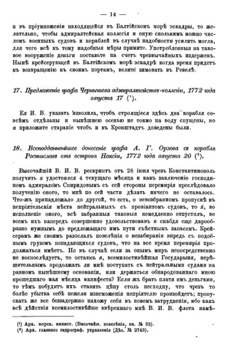и въ пріумноженіи находящейся въ Балтійскомъ морѣ эскадры, то же-
лательно, чтобы адмиралтейская коллегія и оную сколькимъ можно чис-
ломъ военныхъ судовъ и кораблей въ случаѣ надобности усилить могла,
для чего всѣ къ тому надобныя мѣры примите. Употребленныя на тако-
вое вооруженіе деньги поставьте на счетъ чрезвычайныхъ издержекъ.
Нынѣ крейсерующей въ Балтійскомъ морѣ эскадрѣ когда время придетъ
къ возвращенію къ своимъ портамъ, велите зимовать въ Ревелѣ.
17. Предложенье графа Чернышева адмиралтействе-коллеііи, 1772 года
августа 17 (!).
Ея И. В. указать изволила, чтобъ строящіеся здѣсь два" корабля со-
всѣмъ отдѣланы и нынѣшнею осенью не токмо на воду спущены, но
и приложите стараніе чтобъ и въ Кронштадтъ доведены были.
18. Всеподдатьѣйшее донесете графа А. Т. Орлова се корабля
Ростиславе оте острова Пакет, 1772 года августа 20 (2).
Высочайшій В. И. В. рескриптъ отъ 28 іюня чрезъ Константинополь
получить я удостоился 4 текущаго мѣсяда и какъ заключеніе господи-
номъ адмиралокъ Спиридовымъ съ сей стороны перемирія преслѣдовало
полученію оного, то мнѣ по сей части дѣлать ничего не оставалось.
Что-жъ принадлежало до другой, то есть, о невозбранномъ пропускѣ въ
непріятельскія мѣста нейтральныхъ съ провіантомъ судовъ, то я, во
исполненіе оного, всѣ забранныя таковыя немедленно отпустплъ, во
всемъ ихъ напередъ совершенно удовольствовавъ и снабдя еще дарооб-
разно нужнымъ до предлежащаго имъ пути съѣстнымъ запасомъ. Крей-
серамъ же своимъ разослалъ повелѣнія о незабираніи впредь съ подоб-
нымъ грузомъ попадающихся судовъ, что на все время перемирія про-
должаться имѣетъ. Но въ случаѣ если за онымъ миръ непосредственно
не воспослѣдуетъ, то остаюсь я, всемилостивѣйшая Государыня, нерѣ-
шительньімъ продолжать ли мнѣ поступать съ нейтральными судами на
равномъ нынѣшнему основаніи, или держаться обнародованнаго мною
прошедшаго мая мѣсяда манифеста? Если жъ брать платя имъ деньгами,
то тѣмъ побудитъ ихъ ставить дѣну столь несходну, что чрезъ то
болѣе убытка себѣ нежели изнеможенія непріятелю произойдетъ; пропу-
скать же все беззадержно нахожу себя въ новомъ затрудненіи, ибо какъ
всѣ дѣйствія всемилостивѣйше ввѣреннаго мнѣ В. И. В. флота намѣ-
 