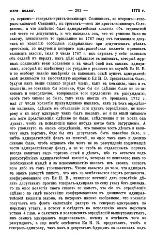 въ первомъ—генералъ-кригсъ-коммисаръ Селиванову во второмъ—гене-
ралъ-казначей Сенявинъ, въ третьемъ—тотъ же кригсъ-коммисаръ Сели-
вановъ, а что извѣстно было адмиралтейская коллегія объ отдаваемой
сей чести ея депутатамъ, и что находила она, что то учинено было по
закону, доказываетъ то присланное въ 1767 году отъ тогдашняго депу-
тата въ коллегію сообщеніе содержаннаго при депутатскихъ дѣлахъ
протокола, по полученіи котораго адмиралтейская коллегія приказавъ
выписать законы, іюля 9 числа 1767 г. ихъ слушавъ у себя записала
объ отдачѣ къ наряду, какъ дѣло сдѣланное въ законахъ, который жур-
налъ подписанъ всею коллегіею и въ числѣ оной имъ самимъ адмира-
ламъ, который по извѣстному его усердію и ревности къ службѣ Ея И. В.
и по особому знанію намѣренія съ каковымъ оный пунктъ адмиралтей-
ской должности на высочайшую апробадію Ея И. В. представленъ былъ,
будучи какъ выше сказано первый членъ, какъ въ коммисіи, такъ и въ
коллегіи, не оставилъ бы конечно, буде бы сіе сдѣлано было не по за-
конамъ и непорядочно, возвращеніе того предложить къ разсужденію,
чтобъ того чинено не было, такъ какъ иногда въ прошломъ 1772 г.
мая 27 числа коллегія принужденною нашлась, какъ въ томъ опредѣле-
ніи написано, сдѣлать въ объясненіе сего пункта опредѣленіе, по кото-
рому и къ нему адмиралу указъ былъ посланъ, но и на оный никакого
отъ него представленія сдѣлано не было; слѣдственно и не могла она
думать, чтобъ въ исполненіи какое нибудь могло быть затрудненіе. А
что упомянуто въ ономъ опредѣленіи, что таковую честь дѣлать и капи-
тану надъ портомъ, буде бы ему депутатомъ быть повелѣно было, и
имѣть адмиралтейскій флагъ на шлюпкѣ, но оное такъ какъ и должно
сказано было, чтобъ отдавать сію честь не въ разсужденіи подлежащей
чести адмиралтейскому флагу, а не то чтобъ въ отдаленныхъ портахъ
всегда капитану надъ портомъ оный и дѣлать, ибо то остается подъ
разсмотрѣніемъ адмиралтейской коллегіи, которыя то неинаково какъ по
необходимой нуждѣ и за невозможностію послать изъ своихъ членовъ
кого либо въ томъ уполномочить. Чтоже касается до того, что адмиралъ
въ ономъ рапортѣ пишетъ, что онъ не осмѣливается сверхъ регламента,
конфирмованнаго отъ Ея И. В., излишнее почтеніе дать повелѣніе дѣ-
лать депутатамъ противъ генералъ-адмирала по сему указу безъ доклада,
то на оное коллегія иного сказать не можетъ, что сіе въ опредѣленіи.
сдѣлапо по силѣ высочайше конфирмованнаго въ должности адмирал-
тейской коллегіи закона, въ которомъ именно изображено, что коллегія
получаетъ отъ флота салютацію равную съ генералъ-адмираломъ по
морскому уставу, а потому и слѣдуетъ ко исполненію онаго морскаго
устава 4 глав, о салютахъи коллежскихъ опредѣленій вышеупомянутыхъ,
имъ самимъ адмираломъ подписанныхъ, почему и отмѣнять того не
разсуждаетъ, а еще менѣе осмѣлится Ея И. В. представить, чтобъ и
генералъ-адмиралу, такъ какъ и депутатамъ ѣдущимъ на шлюпкахъ подъ
 