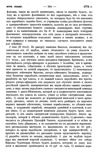 флагами, такую же пальбу производить, ежели то надобно будетъ, по-
тому жъ и прочимъ флагманамъ по ихъ характерамъ, ибо о семъ есть
издавна обнародования узаконенія, въ которыхъ буде бы что пополнить
или перемѣнить надобно было, то учреждена особая россійскихъ флотовъ
и адмиралтейскаго правленія коммисія; коллегія жъ въ силу регламента,
какъ то обыкновенно бываетъ главнымъ командирамъ надъ портами,
равно и къ назначеннымъ отъ Ея И. В. командирами надъ эскадрами
флагманамъ непосредственно отъ себя указы и инструкціи посылаетъ,
по которымъ непремѣнное исполненіе чинятъ и чинить должны, а къ
нему адмиралу и кавалеру въ таковыхъ случаяхъ посылаются указы
для свѣдѣнія.
3 іюня (№ 2643). По рапорту капитана Вакселя, писанному изъ Ар-
хангельска отъ 28 апрѣля, коимъ объявляетъ: по указу коллегіи о
школьникахъ повелѣно выбрать къ нимъ способнаго учителя и предостав-
лено на его попеченіе; а какъ нынѣ оныхъ школьниковъ состоитъ
511 челов., для обученія коихъ находится тимерманъ Кретиковъ, и изъ
престарѣлыхъ унтеръ-офицеровъ и рядовыхъ 3 человѣка, кои и ариѳме-
тики не знаютъ, слѣдственно и обученіе происходить худое, а чтобъ
оное привести въ лучшій порядокъ, то представляетъ: 1) инвалидныхъ
офицеровъ лейтенанта Фролова, унтеръ-лейтенанта Загадаева, подпору-
чика Букатова опредѣлить смотрителями надъ школьниками, коихъ и
раздѣлить на три класса, и въ каждый классъ опредѣлить изъ преста-
рѣлыхъ унтеръ-офицеровъ или рядовыхъ для обученія читать и писать
россійской грамотѣ; математическія жъ науки обучать самимъ смотрите-
лямъ, а надъ оными опредѣлить главнаго смотрителя инвалидной команды
капитана 3 ранга Нѣмчинова, который де и долженствуетъ школьниковъ
переводить изъ класса въ классъ, учиня со всѣми смотрителями экза-
мену 2) науки жъ полагаетъ до меркаторской навигаціи и часть артил-
леріи, рисовать, читать по латыни, чтобъ могъ разбирать на морскихъ
картахъ названіе мѣстечкамъ, членамъ корабельнымъ, въ дѣланіи таке-
лажа, и вооруженію кораблей, экзерциціи ружейной и пушечной, и нот-
ное пѣніе; 3) до меркаторской навигаціи доведены будутъ чрезъ смот-
рителей; 4) изъ оныхъ смотрителей подпоручикъ Букатовъ знаетъ ар-
тиллерію, которой и обучать долженствовать будетъ; 5) рисовать—тамо
числится въ рѣщикахъ Прокофій Башевъ, худосильный и со всѣмъ не
способенъ быть рѣщикомъ, а по склонности его къ рисованію переимено-
вать рисовальнымъ мастеромъ съ жалованьемъ въ годъ по 60 руб.,
котораго во время надобности употреблять и при адмиралтействѣ, и
притомъ на разсмотрѣніе его рисованія тушью представляетъ картину;
6) разумѣть читать по латыни, опредѣлить 2 дня въ недѣлю подле-
каря изъ тамошней морской госпитали; 7) нотнаго пѣнія отъ собора
Николая Чудотворца обучать будетъ дьяконъ, которому по указу кол-
легіи и жалованье производится по 50 руб въ годъ; 8) названіе кора-
 