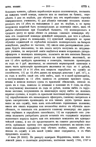 бельныхъ членовъ, сдѣлать корабельную модель половинчатую, поставить
на каждомъ членѣ номера, вынести ихъ по званіямъ на бумагу, онре-
дѣлить 2 дня въ недѣлю, для обученія ихъ отъ корабельнаго строенія
тимерманскихъ учениковъ; 9) для дѣланія такелажу посылать велико-
рослыхъ отъ 13 лѣтъ въ такелажную 2 дня въ недѣлю, а во время
вооруженія кораблей быть великорослымъ до окончанія онаго, какъ тѣ
работы обыкновенно при Соломбалѣ бываютъ; 10) великорослыхъ и
средняго росту во время лѣтнее съ доклада главнаго командира обу-
чать отъ солдатской команды ружейной экзерциціи, для чего и сдѣлать
деревянныя ружья съ шомпалами; 11) пушечной экзерциціи во время
обученія служителей со стрѣльбою посылать великорослыхъ на батарею
понедѣльно, раздѣля по частямъ; 12) ежели симъ распоряженіемъ дове-
дены будутъ школьники, то изъ оныхъ могутъ поступать въ штурман-
скіе ученики, по матроской линіи надѣяться можно исправныхъ унтеръ-
офицеровъ и знающихъ шхиперовъ; полагаётъ же онъ капитанъ Ваксель
школьникамъ меныпаго росту остаться на нынѣшнимъ жалованьѣ, но
кои 12 лѣтъ пройдутъ ариѳметику и геометрію, таковымъ производить
въ годъ по 3 руб. жалованья, по окончаніи меркаторской навигаціи и
знавъ часть артиллеріи производить жалованья въ годъ по 6 рублей,
по прошествіи 15 и 16 лѣтъ ихъ возраста опредѣлять въ службу по
способности; 13) до 12 лѣтъ давать на мундиръ деньгами 1 руб. 16f/4 к.
въ годъ и велѣть оный отъ себя имѣть, какъ то и нынѣ производится,
а поступающимъ за 12 лѣтъ камзолы съ рукавами краснаго сукна,
штаны и шинели зеленаго сукна съ красными обшлагами, шинели въ
срокъ на 4 года, камзолы со штанами и шляпами въ 2 года, на обувь
къ получаемому шалованью въ годъ по рублю, шляпы имѣть съ гарус-
ными кистями; вступившимъ въ навигацкую науку имѣть на шляпахъ
перяные султаны, и ходить съ красными палочками нарочно сдѣланными;
14) опредѣленнымъ изъ инвалидныхъ офиперовъ, главному смотрителю и
тремъ смотрителямъ производить по ихъ чинамъ двухъ третное жало-
ванье за ихъ службу, такъ какъ остъ-зейскимъ горнизонамъ положено;
ежели изъ оныхъ нерадивы или неспособны явятся къ обученію мало-
лѣтныхъ, то таковыхъ отъ должности главному командиру яко дирек-
тору отрѣшать и опредѣлить способныхъ; 15) на содержаніе сего учи-
лища полагаётъ употреблять деньги оставшіе отъ содержанія морскаго
шляхетнаго корпуса кадетъ или отъ неполнаго комплекта изъ адмирал-
тейской суммы, и все сіе предоставляетъ на главное разсмотрѣніе кол-
легіи; приказали: противу сего представленіе выписавъ на какомъ осно-
ваніи школьники содержатся чему обучать велѣно, какихъ лѣтъ изъ
школы въ службу и изъ какой суммы оные содержатся, и съ тѣмъ
предложить коллегіи.
3 іюия 2663). По рапорту адмирала Мордвинова, коимъ на кол-
лежскій указъ о салютаціи депутатамъ, поставляя пальбу 1766, 1767 и
 