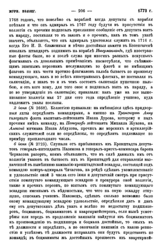 1768 годовъ, что повелѣно съ кораблей когда депутаты съ корабля
поѣхали и что онъ адмиралъ въ 1767 году будучи въ присутствіи въ
коллегіи съ прочими подписалъ присланное сообщеніе отъ депутата взять
къ наряду, постявляя то въ законъ и о прочемъ, какъ въ томъ указѣ
значитъ, объявляетъ, что онъ адмиралъ удостоился служить въ 1716 г.
когда Его И. В. блаженныя и вѣчно достойныя памяти въ Копенгагенѣ
изволилъ штандартъ поднимать на кораблѣ Ингерманландъ, гдѣ иностран-
ные флоты были, но и послѣ служа при многихъ разныхъ искусныхъ
флагманахъ съ довольнымъ примѣчаніемъ насмотрѣлся, что съѣзжаю-
щимъ знатнымъ персонамъ неслужащимъ во флотѣ и не имѣющимъ
флаговъ по ихъ чести противо флагмановъ пальба бываетъ по произволу
командующаго, какъ и во всѣхъ иностранныхъ флотахъ, не поставляя въ
салютацію, и знавъ то и въ чемъ состоитъ салютадія пушечного паль-
бою, и отъ кого кому, для того оное и подписалъ взять къ наряду, а
не во утвержденіи въ салютацію; приказали: какъ уже на все выше-
писанное іеоллегія мая 27 дня сего года опредѣленіе учинено, куда
надлежитъ указы посланы.
2 гюня (№ 2668). Коллегіею приказали: на имѣющіяся здѣсь придвор-
ныя яхты опредѣлить командирами, а именно на Транспортъ Анну
галернаго флота капитанъ-лейтенанта Ивана Дурова, которому и надъ
прочими имѣть команду, на Петерюфъ лейтенанта Михаила Жукова, на
Алексѣй мичмана Ивана Абдулова, прочихъ же морскихъ и артиллерій-
скихъ служителей если не опредѣлены, то опредѣлить подлежащее по
примѣру прошлогодняго числа.
6 гюня (№ 2723). Слушали отъ прибывшихъ изъ Кронштадта депута-
товъ генералъ-интенданта Назимова и генералъ-кригсъ-коммисара барона
Черкасова рапортъ, коимъ объявляютъ, что въ силѣ данныхъ имъ отъ
коллегіи указовъ въ бытность ихъ въ Кронштадтѣ для отправленія наз-
наченной въ нынѣшнюю кампанію кронштадтской эскадры, состоящей подъ
командою контръ-адмирала Чичагова, на рейдѣ сдѣлавъ укомплектованіе
и удовольствіе оной 3 числа сего іюня и депутатскій смотръ при присут-
ствіи помянутаго командующаго эскадрою и прокурора оной коллегіи,
также и прочихъ персонъ, по взятымъ отъ помянутаго командующаго
эскадрою именнымъ съ вѣдомостьми, что чего на оную эскадру отпу-
щено, спискамъ учиненъ. Наконедъ, сдѣлавъ сколько возможно было
оному командующему эскадрою удовольствіе, опредѣлили дать и данъ
ему отъ депутатскихъ дѣлъ указъ и велѣно по недостатку подшхипе-
ровъ, бодмановъ, бодманматовъ п квартирмейстеровъ, если нынѣ усмот-
рѣны или впредь въ продолженіе кампаніи найдутся изъ бодманматовъ
къ произвожденію въ подшхипера и бодмана достойные, то оныхъ въ
тѣ должности и опредѣлить, а по окончаніи кампаніи съ какою ревно-
стію и успѣхомъ тѣ должности исправлять они будутъ представить по
командѣ; въ бодманматы жъ достойныхъ произвесть изъ квартирмей-
 