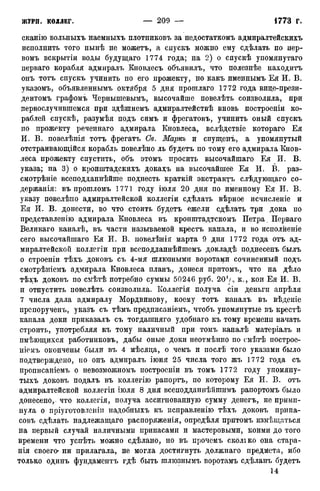 сканію вольныхъ наемныхъ плотниковъ за недостаткомъ адмиралтейскихъ
исполнить того нынѣ не можетъ, а снускъ можно ему сдѣлать по иер-
вомъ вскрытіи воды будущаго 1774 года; на 2) о спускѣ упомянутаго
перваго корабля адмиралъ Кновлесъ объявилъ, что полезнѣе находитъ
онъ тотъ спускъ учинить по его прожекту, но какъ именнымъ Ея И. В.
указомъ, объявленнымъ октября 5 дня протлаго 1772 года вице-прези-
дентомъ графомъ Чернышевымъ, высочайше повелѣть соизволила, при
первослучившемся при здѣшнемъ адмиралтействѣ вновь построены ко-
раблей спускѣ, разумѣя подъ симъ и фрегатовъ, учинить оный спускъ
по прожекту реченнаго адмирала Кновлеса, вслѣдствіе котораго Ея
И. В. повелѣнія тотъ фрегатъ Св. Маркь и спущенъ, а упомянутый
отстраивающійся корабль повелѣно ль будетъ по тому его адмирала Кнов-
леса прожекту спустить, объ этомъ просить высочайшаго Ея И. В.
указа; на 3) о кронштадскихъ докахъ на высочайшее Ея И. В. раз-
смотрѣніе всеподданнѣйше поднесть краткій экстрактъ слѣдующаго со-
держанія: въ прошломъ 1771 году іюля 20 дня по именному Ея И. В.
указу повелѣпо адмиралтейской коллегіи сдѣлать вѣрное исчисленіе и
Ея И. В. донести, во что стоить будетъ ежели сдѣлать три дока по
представленію адмирала Кновлеса въ кронштадтскомъ Петра. Перваго
Великаго каналѣ, въ части называемой крестъ канала, и во исполненіе
сего высочайшаго Ея И. В. повелѣнія марта 9 дня 1772 года отъ ад-
миралтейской коллегіи при всеподданнѣйшемъ докладѣ поднесенъ былъ
о строеніи тѣхъ доковъ съ 4-мя шлюзными воротами сочиненный подъ
смотрѣніемъ адмирала Кновлеса планъ, донеся притомъ, что на дѣло
тѣхъ доковъ по смѣтѣ потребно суммы 50246 руб. 201/., к., кои Ея И. В.
и отпустить повелѣть соизволила. Коллегія получа сіи деньги апрѣля
7 числа дала адмиралу Мордвинову, коему тотъ каналъ въ вѣденіе
препорученъ, указъ съ тѣмъ предписаніемъ, чтобъ упомянутые въ крестѣ
капала доки приказалъ съ тогдашняго удобнаго къ тому времени начать
строить, употребляя къ тому наличный при томъ каналѣ матеріалъ и
пмѣющихся работниковъ, дабы оные доки неотмѣнно по смѣтѣ построе-
ніемъ окончены были въ 4 мѣсяца, о чемъ и послѣ того указами было
подтверждено, но онъ адмиралъ іюня 25 числа того жъ 1772 года съ
прописаніемъ о невозможномъ построеніи въ томъ 1772 году упомяну-
тыхъ доковъ подалъ въ коллегію рапортъ, по которому Ея И. В. отъ
адмиралтейской коллегіи іюля 8 дня всеподданнѣйшимъ рапортомъ было
донесено,^ что коллегія, получа ассигнованную сумму денегъ, не прими-
нула о пріуготовленіп надобныхъ къ исправленію тѣхъ доковъ припа-
совъ сдѣлать надлежащаго распоряженія, опредѣля притомъ измѣщаться
на первый случай наличными припасами и мастеровыми, коими до того
времени что успѣть можно сдѣлано, но въ прочемъ сколіко она стара-
нія своего' ни прилагала, не могла достигнуть должнаго предмета, ибо
только одинъ фундаментъ гдѣ быть шлюзнымъ воротамъ сдѣланъ будетъ
14
 