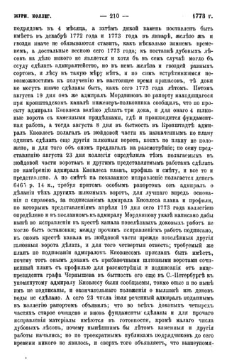 подрядомъ въ 4 мѣсяца, а затѣмъ дикой камень поставленъ быть
имѣетъ въ декабрѣ 1772 года и 1773 года въ январѣ, желѣзо жъ и
гвозди иначе не обязываются ставить, какъ нѣсколько зимнемъ време-
немъ, а достальные весною сего 1773 года; къ поставкѣ дубовыхъ лѣ-
совъ на дѣло никого не является и хотя бъ въ семъ случаѣ могло бъ
ссуду сдѣлать адмиралтейство, но въ немъ желѣза и гвоздей равныхъ
сортовъ, и лѣсу въ такую мѣру нѣтъ, и по симъ встрѣтившимся не-
возможностямъ къ полученію въ настоящее время припасовъ, тѣ доки
не могутъ иначе сдѣланы быть, какъ сего 1773 года лѣтомъ. Потомъ
августа 19 дня онъ же адмиралъ Мордвиновъ по рапорту находящаяся
при кронштадскомъ каналѣ инженеръ-полковника сообщилъ, что по про-
екту адмирала Кновлеса велѣно дѣлать три дока, и для онаго 4 шлюз-
ные ворота съ каменными придѣлками, гдѣ и производится фундамент-
ная работа, а тогда августа 8 дня въ бытность въ Кронштадтѣ адми-
ралъ Кновлесъ полагалъ въ зюйдовой части къ назначеннымъ по плану
однимъ сдѣлать еще другія шлюзныя ворота, копхъ по плану не поло-
жено, и для того объ ономъ предлагалъ на разсмотрѣніе; по сему пред-
ставленію августа 23 дня коллегія опредѣлила тѣмъ полагаемымъ въ
зюйдовой части воротамъ и другимъ представляемымъ работамъ сдѣлать
по намѣренію адмирала Кновлеса планъ, профиль и смѣту, и все то и
представлено. А по смѣтѣ на показанное исправленіё полагается денегъ
646") р. 14 к., требуя притомъ особымъ рапортомъ онъ адмиралъ о
дѣланіи тѣхъ другдхъ шлюзныхъ воротъ, для лучшаго впредь основа-
нія п справокъ, за подписаніемъ адмирала Кновлеса плана и профили,
по которымъ представленіямъ апрѣля 19 дня сего 1773 года коллегіею
опредѣлено и въ носланномъ къ адмиралу Мордвинову указѣ написано дабы
нынѣ во исправленіи въ крестѣ канала повелѣнныхъ доковыхъ работъ не
могло быть остановки; между ирочимъ псправленісмъ работъ подписано,
въ ономъ крестѣ канала въ зюйдовой части прежде повелѣнныя другія
ішхюзныя ворота дѣлать, и для того четвертыя отнестъ; требуемый же
планъ по подпнсаніи адмираломъ Кновлесомъ присланъ быть имѣетъ,
почему тотъ онымъ докамъ съ прибавочными шлюзными воротами сочи-
ненный планъ съ профилью для разсмотрѣнія и подписаиія отъ вице-
президента графа Чернышева въ бытность его еще въ С.-ІІетербургѣ къ
упомянутому адмиралу Кновлесу были сообщаемы, токмо оные п по нынѣ
имъ не подписаны, и окончательнаго положенія о выливкѣ изъ доковъ
воды не сдѣлано. А сего 23 числа іюля реченный адмиралъ поданнымъ
въ коллегію рапортомъ объявилъ; что во всѣхъ доковыхъ четырсхъ
частяхъ старое очищено и вновь фундаменты сдѣланы и для прочаго
исправленія матеріалы имѣются въ готовности, кромѣ малаго числа
дубовыхъ лѣсовъ, почему нынѣшнимъ бы лѣтомъ каменныя и другія
работы начались; но по троекратнымъ публикамъ подрядчиковъ до сего
времени никого не явилось, и сверхъ того объявляетъ, что вышеупомя-
 