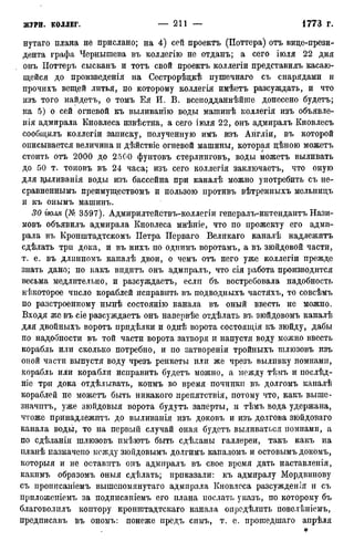 нутаго плана не прислано; на 4) сей проектъ (Поттера) отъ вице-прези-
дента графа Чернышева въ коллегію не отданъ; а сего іюля 22 дня
онъ Поттеръ сысканъ и тотъ свой проектъ коллегіи представилъ касаю-
щейся до произведенія на Сестрорѣцкѣ пушечнаго съ снарядами и
прочихъ вещей литья, по которому коллегія имѣетъ разсуждать, и что
изъ того найдетъ, о томъ Ея И. В. всеподданнѣйше донесено будетъ;
на 5) о сей огневой къ выливанію воды машинѣ коллегія изъ объявле-
нія адмирала Кновлеса извѣстна, а сего іюля 22, онъ адмиралъ Кновлесъ
сообщилъ коллегіи записку, полученную имъ изъ Англіи, въ которой
описывается величина и дѣйствіе огневой машины, которая цѣною можетъ
стоить отъ 2000 до 2500 фунтовъ стерлинговъ, воды можетъ выливать
до 50 т. тоновъ въ 24 часа; изъ сего коллегія заключаетъ, что оную
для вд>іливанія воды изъ бассейна при каналѣ можно употребить съ не-
сравненнымъ преимуществомъ и пользою противъ вѣтренныхъ мельнидъ
и къ онымъ машинъ.
30 іюля (№ 3597). Адмирилтействъ-коллегіи генералъ-интендантъ Нази-
мовъ объявилъ адмирала Кновлеса мнѣніе, что по прожекту его адми-
рала въ Кронштадтскомъ Петра Перваго Великаго каналѣ надлежитъ
сдѣлать три дока, и въ нихъ по однимъ воротамъ, а въ зюйдовой части,
т. е. въ длпнномъ каналѣ двои, о чемъ отъ него уже коллегіи прежде
знать дано; но какъ впдитъ онъ адмиралъ, что сія работа производится
весьма медлительно, и разсуждаетъ, если бъ востребовала надобность
нѣкоторое число кораблей исправить въ подводныхъ частяхъ, то совсѣмъ
по разстроенному нынѣ состоянію канала въ оный ввесть не можно.
Входя же въ сіе разсуждаетъ онъ напервѣе отдѣлать въ зюйдовомъ каналѣ
для двойныхъ воротъ придѣлки и однѣ ворота состоящія къ зюйду, дабы
по надобности въ той части ворота затворя и напустя воду можно ввесть
корабль или сколько потребно, и по затвореніи тройныхъ шлюзовъ изъ
оной части выпустя воду чрезъ ренкеты или же чрезъ выливку помпами,
корабль или корабли исправить будетъ можно, а между тѣмъ и послѣд-
ніе три дока отдѣлывать, коимъ во время починки въ долгомъ каналѣ
кораблей не можетъ быть никакого препятствія, потому что, какъ выше-
значптъ, уже зюйдовыя ворота будутъ заперты, и тѣмъ вода удержана,
чтоже принадлежптъ до выливанія изъ доковъ и изъ долгова зюйдоваго
канала воды, то на первый случай оная будетъ выливаться помпами, а
по сдѣланіи шлюзовъ пмѣіотъ быть сдѣланы галлереи, такъ какъ на
планѣ назначено между зюйдовымъ долгимъ каналомъ и остовымъ докомъ,
которыя и не оставитъ онъ адмиралъ въ свое время дать наставленія,
какимъ образомъ оныя сдѣлать; приказали: къ адмиралу Мордвинову
съ прописаніемъ вышепомянутаго адмирала Кновлеса разсужденія и съ
приложеиіемъ за подписапіемъ его плана послать указъ, по которому бъ
благоволилъ коптору кронштадтскаго канала оиредѣлить повелѣніемъ,
предписавъ въ ономъ: понеже предъ симъ, т. е. прошедшаго апрѣля
 