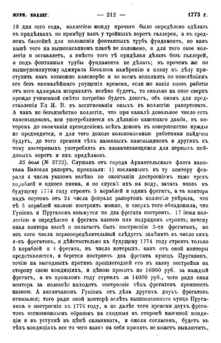 19 дня сего года, коллегіею между прочаго было определено сдѣлать
въ прпдѣлкахъ по примѣру какъ у тройныхъ воротъ галлереи, а въ сред-
немъ бассейнѣ для положенія фонтанныхъ трубъ фундаментъ, но какъ
нынѣ того на вышеписанномъ планѣ не положено, и для того оное кол-
легия и оставляете, а вмѣсто того тѣ придѣлкп дѣлать безъ галлерей,
и подъ фонтанныя трубы фундамента не дѣлать; въ прочемъ же по
вышеупомянутому адмирала Кновлеса намѣренію и плану къ дѣлу при-
ступить какъ возможно наискорѣе и во всемъ исполнять по повелѣиіямъ
его безъ наималѣйшаго упущенія времени, если же какія вновь работы
отъ него адмирала исправлять велѣно будетъ, то сколько на оное сверхъ
прежде учиненной смѣты потребно будетъ денегъ, объ ономъ для пред-
ставленія Ея И. В. въ ассигнованы оныхъ въ коллегію рапортовать.
А какъ не безъизвѣстно коллегіи, что при каналѣ довольное число есть
каменыциковъ, кои употребляются къ дѣланію каменнаго дамба, въ ко-
торомъ до окончанія преведеніемъ всѣхъ доковъ въ совершенство нужды
не предвидится, и для того доколе вольнонаемные работники найдены
будутъ, до того времени тѣхъ казенныхъ каменыциковъ и другихъ къ,
тому мастеровыхъ употреблять къ назначивающимся для первыхъ зюй-
довыхъ воротъ и ихъ придѣлковъ.
25 гюля (№ 3722). Слушавъ отъ города Архангельскаго флота капи-
тана Вакселя рапортъ, приказали: 1) посланнымъ въ ту контору фев-
раля 4 числа указомъ велѣно по окончаніи достроеніемъ тамо трехъ
кораблей и одного пинка, и по спуск]; ихъ на воду, зачать вновь къ
будущему 1774 году строить 5 кораблей и одинъ фрегатъ, а та контора
надъ портомъ отъ 24 числа февраля рапортомъ коллегію увѣрила, что
тѣ 5 кораблей казною построить можно, и сверхъ того обнадежила, что
Гуніонъ и Пругавинъ возьмутся по два фрегата построить. 17 іюня кол-
легіею и опредѣлено 4 фрегата казною пли подрядомъ строить; почему
оная контора нынѣ н полагаете быть * построенію 5-ти фрегатамъ, но
изъ сего числа первоопредѣлительный слѣдуетъ замѣнить въ число сихъ
4-хъ фрегатовъ, и дѣйствптельно къ будущему 1774 году строить только
5 кораблей и 4 фрегата, въ число которыхъ, какъ отъ оной конторы
представляется, и берется построить два фрегата купецъ ІІругавинъ,
точію на выгодныхъ противъ прошлогодней его въ казну постройки на
сторону свою кондиціяхъ, и цѣною проситъ по 16000 руб. за каждый
фрегатъ, а въ прошломъ году строилъ за 14000 руб., чего ради оная
контора за полезнѣе находптъ построепіе тѣхъ фрегатовъ произвесть
казною. А англичанинъ Гупіонъ отъ дѣла другихъ двухъ фрегатовъ
отказался; того ради оной конторѣ велѣть вышешісашіаго купца Пруга-
вина о построенін къ 177G году, а не далѣе того времени двухъ фрега-
товъ всевозможиымъ образомъ на сходныя къ сторонѣ казенной конди-
ціи и въ уступкѣ въ цѣнѣ скланивать, и ежели согласенъ, будетъ въ
тѣхъ кондиціяхъ все то чего казна на себя припять не можетъ выключить,
 