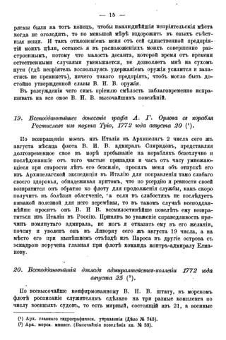 ряемы были на тотъ конецъ, чтобы наилюднѣйшія непріятельскія мѣста
когда не оголодить, то по меньшей мѣрѣ вздорожить въ оныхъ съѣст-
ныя вещи. И такъ отклоненіемъ меня отъ сей единственной предпрія-
тій моихъ цѣли, остаюсь я въ расположеніяхъ моихъ совершенно раз-
строеннымъ, потому что малость десанта, которой время отъ времени
естественными случаями уменьшается, не дозволяетъ мнѣ на сухомъ
пути (гдѣ непріятель воспользуясь удержаніемъ оружія усилится и запа-
стись не преминетъ), ничего такого предпріять, чтобъ могло быть до-
стойно утвержденной славы В. И. В. оружія.
Въ разсужденіи чего симъ пріемлю смѣлость заблаговременно испра-
шивать на все оное В. И. В. высочайшихъ повелѣній.
19. Всеподданнѣйшее донесете графа Л. Г. Орлова се корабля
Ростиславе изъ порта Тріо, 1772 юда августа 20 (').
ІІо возвращеніи моемъ изъ Италіи въ Архипелагъ 2 числа сего жъ
августа мѣсяда флота В. И. В. адмиралъ Спиридовъ, представляя
долговременное свое въ морѣ пребываніе на корабляхъ безотлучно и
послѣдовавшіе отъ того частые припадки и часъ отъ часу умножаю-
щіеся при старости лѣтъ его безсиліе, просилъ меня объ отпускѣ его
изъ Архипелагской экспедиціи въ Италію для поправленія тамо слабаго
своего здоровья, обнадеживая притомъ, что по усердно и ревности своей
возвратится онъ обратно ко флоту для продолженія службы, какъ скоро
получитъ въ болѣзни облегченіе, еа если въ слабостяхъ не послѣдуетъ
никакой полезной для него перемѣны, то въ такомъ случаѣ всеподдан-
нѣйше проситъ онъ В. И В. всемилостивѣйше повелѣть ему возвра-
титься изъ Италіи въ Россію. Принявъ во уваженіе справедливость при-
чинъ помянутаго адмирала, не могъ я отказать ему въ его желаніи,
почему и уволенъ онъ въ Ливорну сего жъ августа 19 числа, а на
мѣсто его при нынѣшнемъ отъѣздѣ изъ Пароса въ другіе острова съ
эскадрою поручена главная при флотѣ команда контръ-адмиралу Елма-
нову.
20. Всеподданнѣйшій докладе адмиралтействе-коллегіи 1772 юда
августа 25 (2).
По всевысочайше конфирмованному В. И. В. штату, въ морскомъ
флотѣ росписаніе служителямъ сдѣлано на три разные комплекта по
числу военныхъ судовъ, то есть мирный, состоящій изъ 21, а военные
(*) Арх. главнаго гидрографическ. управленія (Дѣло № 743).
(2) Арх. морск. минист. (Высочайшія повелѣнія кн. № 33).
 
