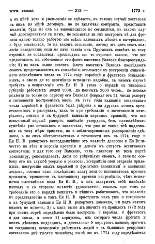 а въ дѣнѣ хотя и уменьшенія не сдѣлаетъ, въ такомъ случаѣ постановя
съ нимъ на мѣрѣ договоръ, но не заключая контракта, представить
коллегіи; буде же онъ на вышеписанное не согласится, въ такомъ слу-
чаѣ договариваться съ нимъ, не возьмется ли онъ построить тѣ два фре-
гата одною только работою изо всѣхъ казенныхъ лѣсовъ и матеріаловъ,
и буде согласится, то на какомъ основаніи, потому жъ дать знать кол-
леги! немедленно; если же паче чаянія онъ Пругавинъ совсѣмъ къ тому
строенію не согласится, производить все то строеніе казною, что все
предоставить на собственное его флота капитана Вакселя благоразсужде-
ніе; 2) но какъ выше значитъ флота капитанъ Ваксель послѣднимъ
своимъ представленіемъ къ сожалѣнію отзывается въ построеніи означеіі-
наго повелѣннаго числа къ 1774 году кораблей и фрегатовъ безнадеж-
нымъ, а ежели де то неотмѣнно исполнить надобно, въ такомъ случаѣ
требуетъ о исправлены отъ Ея И В. указа о нарядѣ съ тамошней
губерніи работныхъ людей 2000, да конныхъ 2000 челов., но понеже
коллегія не токмо по первому его Вакселя февраля отъ 24 числа рапорту
о готовности построеніемъ вновь къ 1774 года кампаніи означеннаго
числа кораблей и фрегатовъ была увѣрена и на другихъ потомъ пред-
ставленіяхъ и рапортахъ, какъ то при требованы о заготовленіи мате-
ріаловъ, пеньки и къ будущей кампаніи морскихъ провизій, что все
означенный первый рапортъ наиболѣе утвердила, безъ наималѣйшаго
сумнѣнія уже оставалась и заключала, что уже не токмо всѣ надлежа-
щая къ тому мѣры приняты, но и заблаговременныя распоряженія сдѣ-
ланы, а по симъ обстоятельствамъ о готовности ихъ къ 1774 году и
Ея И. В. рапортомъ всеподданнѣйше отъ коллегіи донесено и Ея Вели-
чество на лѣса и морскія провизіи и деньги въ отпускъ ассигновать
соизволила; и для того ему Вакселю, какъ главному въ томъ портѣ
командиру, рекомендовать, дабы по увѣреніямъ своимъ, а паче по осо-
бому его къ службѣ усердію и ревности, всекрайнія свои старанія прило-
жилъ, построеніе оныхъ кораблей и фрегатовъ казенными и наемными
людьми, поставя симъ послѣднимъ плату хотя со излишествомъ противъ
прежняго, произвести къ настоящему времени непремѣнно, чѣмъ испол-
нится высочайшая воля Ея И. В., а онъ заслужитъ себѣ наиболѣе
похвалу и со стороны коллегіи удовольствіе, сказавъ прп томъ на
требованіе его о нарядѣ конныхъ и пѣшихъ работниковъ, что коллегія
къ представленію о томъ Ея И. В. приступить какъ уже о готовности
и къ будущей кампаніи Ея И В. рапортомъ донесено, ни подъ какимъ
впдомъ не можетъ; 3) а какъ выше жъ значитъ въ прошломъ 1772 году
при ономъ портѣ опредѣлено было построить 3 корабля, 6 фрегатовъ
и два пинка, а всего 11 корпусовъ, изъ котораго числа фрегатъ и
пинкъ дѣлались подрядомъ, а достальные 9 корпусовъ казною; причемъ
по тогдашнему исчисленію работныхъ людей и съ бывшими рекрутами
составляло двѣ тысячи человѣкъ; нынѣ же къ 1774 году определяется
 