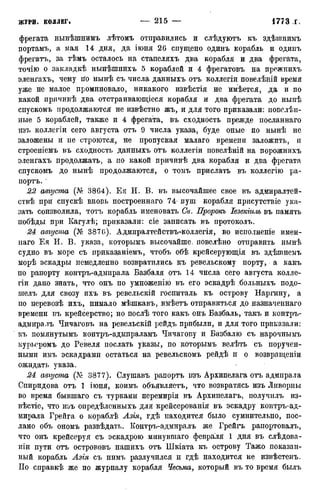 ЖУРП. КОЛЛЕГ. — 215 — 1773 г,
фрегата нынѣшнимъ лѣтомъ отправились и слѣдуютъ къ здѣшнимъ
портамъ, а мая 14 дня, да іюня 26 спущено одинъ корабль и одииъ
фрегатъ, за тѣмъ осталось на стапеляхъ два корабля и два фрегата,
точію о закладкѣ нынѣшнихъ 5 кораблей и 4 фрегатовъ на прежнихъ
эленгахъ, чему іго нынѣ съ числа данныхъ отъ коллегіи повелѣній время
уже не малое проминовало, никакого извѣстія не имѣется, да и по
какой причинѣ два отстраивающіеся корабля и два фрегата до нынѣ
спускомъ продолжаются не извѣстно жъ, и для того приказали: повелѣн-
ные 5 кораблей, также и 4 фрегата, въ сходность прежде посланнаго
изъ коллегіи сего августа отъ 9 числа указа, буде оные по нынѣ не
заложены и не строются, не пропуская малаго времени заложить, и
строеніемъ въ сходность данныхъ отъ коллегіи повелѣній на порожнихъ
эленгахъ продолжать, а по какой причйнѣ два корабля и два фрегата
спускомъ до нынѣ продолжаются, о томъ прислать въ коллегію ра-
портъ.
22 августа (№ 3864). Ея И. В. въ высочайшее свое въ адмиралтей-
ствѣ при спускѣ вновь построеннаго 74- пуш корабля присутствіе ука-
зать соизволила, тотъ корабль именовать Св. Пророкъ Іезекіиль въ память
побѣды при Кагулѣ; приказали: сіе записать въ протоколъ.
24 августа (№ 387б). Адмиралтействъ-коллегія, во иснолненіе имен-
наго Ея И. В. указа, которымъ высочайше, повелѣно отправить нынѣ
судно въ море съ приказаніемъ, чтобъ обѣ крейсерующія въ здѣшнемъ
морѣ эскадры немедленно возвратились къ ревельскому порту, а какъ
по рапорту контръ-адмирала Базбаля отъ 14 числа сего августа колле-
гіи дано знать, что онъ по умноженію въ его эскадрѣ больныхъ подо-
шелъ для свозу ихъ въ ревельскій госпиталь къ острову Наргину, а
по перевозѣ ихъ, нимало мѣшкавъ, имѣетъ отправиться до назначеннаго
времени въ крейсерство; но послѣ того какъ онъ Базбаль, такъ и контръ-
адмиралъ Чичаговъ на ревельскій рейдъ прибыли, и для того приказали:
къ помянутымъ контръ-адмпраламъ Чичагову и Базбалю съ нарочнымъ
курьсромъ до Ревеля послать указы, по которымъ велѣть съ поручен-
ными имъ эскадрами остаться на ревельскомъ рейдѣ и о возвращеніи
ожидать указа.
24 августа (Ле 3877). Слушавъ рапортъ изъ Архипелага отъ адмпрала
Спиридова отъ 1 іюня, коимъ объявляетъ, что возвратясь изъ Ливорны
во время бывшаго съ турками перемирія въ Архипелагъ, получилъ из-
вѣстіе, что иьъ опредѣленныхъ для крейсерованія въ эскадру контръ-ад-
мирала Грейга о кораблѣ Азія, гдѣ находится было сумнительно, пос-
лано объ ономъ развѣдать. Контръ-адмиралъ же Грейгъ рапортовалъ,
что онъ крейсеруя съ эскадрою минувшаго февраля 1 дня въ слѣдова-
ніи пути отъ острововъ нашихъ отъ Шкіата къ острову Тажо показан-
ный корабль Азія съ нимъ разлучился и гдѣ находится не извѣстенъ.
ГІо справкѣ же по журналу корабля Чесьма, который въ то время былъ
 