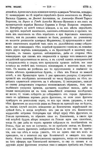 ленной въ Архипелагъ подъ командою контръ-адмирала Чичагова, эскадры;
2) камандирами на тѣ корабли опредѣлить флота капитановъ на Исидоръ
Василья Сурмина, на Донской Апочинина, на Александръ Невскій Тараса
Воронова, на Борисъ и Глѣбъ Алексѣя Мусина-Пушкина и изъ нихъ на
кронштадтскіе корабли Василья Сурмина и Петра Пояркова отправить
въ Петербургъ по почтѣ нимало немедля, а на ихъ мѣста опредѣлить
съ другихъ кораблей капитановъ, капитанъ-лейтенантовъ и прочихъ чи-
новъ изъ налпчныхъ на тѣхъ корабляхъ и при береговыхъ командахъ
такпхъ, кои въ дальнихъ вояжахъ не были, росписать по учиненному
въ коллегіи росппсапію адмиралу Мордвинову; 3) пріуготовленіе и снаб-
женіе означенныхъ кораблей такъ какъ къ дальнѣйшему вояжу слѣдую-
щихъ при командирахъ тѣхъ кораблей произвести главнымъ въ показан-
ныхъ двухъ портахъ командирамъ, а въ Кропштадтѣ и капитану надъ
портомъ, съ такимъ притомъ наблюденіемъ, дабы со стороны тѣхъ
командировъ при самомъ ихъ отправленіи и прежде того нималыхъ уже
иеудобствій представиться не могло, а въ случаѣ какихъ неисправностей
и пеудовольствія п сверхъ того пропущенія времени имѣетъ все оное
остаться на отвѣтѣ ихъ главныхъ командировъ и капитана надъ пор-
томъ. Съ какимъ же успѣхомъ все то пріуготовленіе и снабженіе въ
обоихъ мѣстахъ производиться будетъ, о тѣхъ изъ Ревеля по каждой
почтѣ, а изъ Кронштадта чрезъ 3 дня присылать рапорты; 4) морскихъ
провизій изъ послѣднихъ заготовленій по числу будущихъ на тѣхъ ко-
рабляхъ служителей отпустить на 6 мѣсяцевъ; 5) экспедиціямъ, каждой
по своему департаменту стараться всевозможнымъ образомъ, безъ наи-
малѣйшаго упѵщенія времени, доставить надобные запасы, дабы за
оными экспедиціями ни въ чемъ нималѣйшей остановки послѣдовать
не могло; 6) чтожъ слѣдуетъ до слѣдующихъ отъ города Архангель-
скаго къ здѣшнимъ портамъ двухъ фрегатовъ, то если оные фрегаты
прибудутъ къ ревельскому порту, то ихъ при ономъ удержать, а если
тѣхъ фрегатовъ по полученіи указа къ Ревелю въ приходѣ еще не будетъ,
въ такомъ случаѣ послать немедленно до Копенгагена корабельный па-
лубный ботъ, и когда встрѣтитъ ихъ уже на пути отъ Копенгагена
нордостнѣе островка Остергарна при вѣтрѣ курсу тѣхъ фрегатовъ къ
Ревелю противномъ, то обратить оные къ Копенгагену, а ежели при
той BCTJ/ЬЧѢ будутъ вѣтры западные къ Ревелю идти имъ способные,
тогда бъ уже дабы не терять времени слѣдовали съ поспѣшеніемъ въ
Ревель, буде же того не случится, то по прибытіи своемъ въ Копенга-
генъ объ оныхъ фрегатахъ освѣдомиться были ль они тамо въ прибы-
тіи, или еще нѣтъ и когда узнаетъ, что ни одинъ еще изъ нихъ не
приходилъ, то и остаться ему при Когіенгагепѣ и ожидать ихъ при-
бытія. Флота капитану Жемчужникову предписать, когда его показанный
на боту офидеръ при Копенгагенѣ застанетъ, то ему съ своимъ и съ
другими двумя фрегатами остаться тамо и ожидать прибытія изъ Ревеля
 