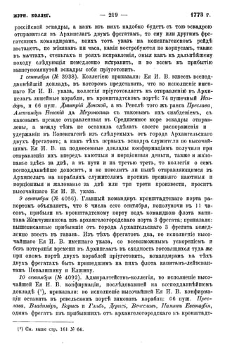 россійской эскадры, а какъ изъ иихъ надобно будетъ съ тою эскадрою
отправиться въ Архипелагъ двумъ фрегатамъ, то ему или другимъ фре-
гатскимъ командирамъ, коихъ тотъ указъ на копенгагенскомъ рейдѣ
застанетъ, не мѣшкавъ ни часа, какія востребуются по корпусамъ, также
въ мачтахъ, стеньгахъ и реяхъ исправленія, оныя какъ къ дальнѣйшему
походу слѣдующія немедленно исправить, и во всемъ къ прибытію
вышеупомянутой эскадры себя пріуготовить.
1 сентября (Кг 3938). Коллегіею приказали: Ея И. В. взнесть всепод-
даннѣйшій докладъ, въ которомъ представить, что во исполненіе имен-
наго Ея И. В. указа, коллегія пріуготовляетъ къ отправленію въ Архи-
пелагъ линейные корабли, въ кронштадтскомъ портѣ: 74 пушечный Иси-
доръ, и 66 пуш. Дмитрій Донской, а въ Ревелѣ того жъ ранга Преслава,
Александръ Невскій да Мгроносицъ съ таковымъ ихъ снабденіемъ, съ
каковымъ прежде отправленныя въ Средиземное море эскадры отправ-
лены, а между тѣмъ не оставила сдѣлать своего распоряженія и
удержаніи въ Копенгагенѣ изъ слѣдуемыхъ отъ города Архангельскаго
двухъ фрегатовъ; а какъ тѣхъ первыхъ эскадръ служители по высочай-
шимъ Ея И. В. на поднесенные доклады конфирмаціямъ получили при
отиравленіи ихъ впередъ каютныя и порціонныя деньги, также и жа'ло-
ванье здѣсь за двѣ, а въ пути и на третью треть, то коллегія о семъ
всеподданнѣйше доноситъ, и не повелитъ ли нынѣ отправляющимся въ
Архипелагъ на корабляхъ служителямъ противъ прежняго каютныя и
пордіонныя и жалованье за двѣ или три трети произвести, проситъ
высочайшаго Ея И. В. указа.
9 сентября (Кг 4056). Главный командиръ кронштадтскаго порта ра-
портомъ объявляетъ, что 8 числа сего сентября, пополуночи въ 11 ча-
совъ, прибыли къ кронштадтскому порту подъ командною флота капи-
тана Жемчужникова изъ архангелогородскаго порта 3 фрегата; приказали:
вышеписанные прибывшіе отъ города Архангельскаго 3 фрегата немед-
ленно ввесть въ гавань. Изъ тѣхъ фрегатовъ два, во исполненіё высо-
чайшаго Ея И. В. именнаго указа, со всевозможнымъ ускореніемъ и
безъ потерянія времени въ Архипелагъ въ сходность готовящихся туда же
при ономъ портѣ двухъ кораблей пріуготовить, командирамъ на тѣхъ
двухъ фрегатахъ быть пришедшимъ на нихъ флота капитанъ-лейтенан-
тамъ ІІовалишину и Елшину.
10 сентября (Кг 4092). Адмиралтействъ-коллегія, во исполненіе высо-
чайшей Ея И. В. конфирмаціи, послѣдовавшей на всеподданнѣйшемъ
докладѣ ('), приказали: во исполненіе высочайшей Ея И. В. конфирма-
діи оставить въ ревельскомъ портѣ зимовать кораблд: 66 пуш. Прес-
лава, Владиміръ, Борисъ и Глѣбъ, Дсрисъ, Вечеславъ, Память Евстафія,
одинъ фрегатъ изъ прибывшихъ отъ архангелогородскаго къ кронштадт-
(! ) См. выше стр. 161 Л!' 64.
 