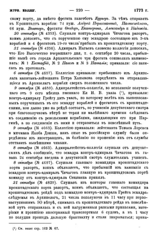 скому порту, да вмѣсто фрегата пакетботъ Куръеръ. За тѣмъ отправить
въ Кронштадта корабли: 74 пуш. Андрей Первозванный, Паителеймопъ,
66 пуш. Вгікторъ, фрегаты Ѳеодоръ, Екатерина, Александръ и Надежда.
сентября (№ 4353). Слушали контръ-адмирала Чичагова рапортъ,
коимъ доноситъ, что съ порученною ему эскадрою состоящею изъ 3-хъ
кораблей и 4 фрегатовъ 19-го числа"прибылъ къ кронштадтскому порту.
21 сентября (Кг 4356). Адмиралъ Нагаевъ словесно коллегіи доносилъ,
что- Его Высочество вчерашняго дня, т. е. сентября 20 числа, прибыв-
шіе нынѣ отъ города Архангельскаго три фрегата соизволилъ наимено-
вать: № 1 Евстафій, Кг 2 Павелъ и Кг 3 Наталія; приказали: сіе запи-
сать въ протоколъ.
6 октября (Кг 4657). Коллегіею приказали: прибывшаго изъ Архипе-
лага капитанъ-лейтенанта Петра Ханыкова опредѣлить на отправляю-
щееся въ Архипелагъ корабли сверхъ положеннаго числа.
9 октября (Кг 4659). Адмнралтействъ-коллегія, во исполнеиіе получен-
наго отъ 9 сего мѣсяда именнаго Ея И. В. указа ('), приказали:
контръ-адмиралу Грейгу дать указъ, по которому велѣть изъ вышеписан-
ныхъ порученныхъ въ его эскадру кораблей и фрегатовъ съ кронштадт-
скими, кои давно уже на рейдѣ состоятъ, по учиненіи депутатскаго смотра
при благополучномъ вѣтрѣ не теряя ни малѣйшаго времени слѣдовать
къ соединенію съ ревельскими кораблями, ожидающими его при Нар-
гинѣ, а по соединены съ ними и отправиться въ повелѣнный путь.
9 октября (Кг 4G63). Коллегіею приказали: лейтенанта Томаса Лоренса
и мичмана Якоба Донши, какъ оные въ россійскую службу были оп-
редѣлены изъ иностранцевъ, за болѣзнію по прошенію ихъ отъ службы
отставить нынѣшними чинами.
8 октября (Кг 4663). Адмиралтействъ-коллегія слушали отъ депутат-
скихъ дѣлъ сообщеніе, что эскадра контръ-адмирала Чичагова въ га-
вань 24 сентября введена и депутатскій смотръ служителямъ учиненъ.
8 октября (Кг 4С97). Слушали главнаго командира кронштадтскаго
порта рапортъ, коимъ объявляетъ, что прибывшій изъ кампаніи съ
эскадрою контръ-адмиралъ Чичаговъ главную въ кронштадтскомъ портѣ
команду отъ контръ-адмирала Сенявйна принялъ.
21 октября (Кг 4829). Слушавъ изъ конторы главнаго командира
кронштадтскаго порта рапортъ, коимъ объявляетъ, что состоящая на
кронштадтскомъ рейдѣ подъ командою контръ-адмирала Грейга эскадра?
слѣдуемая въ Архипелагъ, 21 числа пополуночи въ 11 часу при перво-
наступившимъ SO вѣтрѣ, снимаясь съ кронштадтскаго рейда въ повелѣн-
ной путъ отправилась и съ ней нагруженныя разными припасами, мате-
ріами и провизіею иностранный транспортныя 6 судовъ, а въ 1 часу
по полудни прошедъ дальную браитвахту и стали закрываться; прика-
(!) См. выше стр. 162 № 67.
 