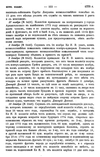 капитанъ-лейтенанта Сергѣя Лопухина всемилостивѣйпге повелѣно въ
12 день сего мѣсяда уволить отъ службы съ чиномъ капитана 2 ранга
и съ пенсіономъ.
27 ноября (№ 5425). Коллегіею приказали: на построенныхъ у города
Архангельскаго въ нынѣшнемъ 1773 году пинкахъ въ разсужденіе тон-
кости членовъ, тожъ и по узкости палубы, имѣть пушки на верхнемъ
декѣ 6 фунтоваго, на ютѣ и бакѣ 3-хъ, а въ нижнемъ декѣ 12-ти фун-
товаго калибра и по недовольной на тѣхъ пинкахъ въ нижнихъ декахъ
высотѣ надъ затравками пушекъ, для предосторожности, обить желѣз-
ными листами.
2 декабря (№ 5440). Слушавъ отъ 24 ноября Ея И. В. указъ, коимъ
всемилостивѣйше пожаловать соизволила контръ-адмирала Елманова въ
вице-адмиралы; приказали: всемилостивѣйше пожалованный чинъ вице-
адмиралу Елманову объявить и привесть къ присягѣ.
9 декабря (№ 5540). Коллегіею приказали: Ея И. В. взнесть всепод-
даннѣйшій рапортъ, которымъ донести, что сего числа коллегія получа
отъ контръ-адмирала Грейга рапортъ, отъ 19 числа минувшаго ноября,
въ коемъ доноситъ, что съ порученною ему эскадрою того жъ ноября
16 числа къ острову Драгэ прибылъ благополучно и уже покушался по
три раза идти чрезъ Зундъ на копенгагенскій рейдъ, но пасмурность
погодъ не допустила; во время жъ путеплаванія до того мѣста отъ
эскадры въ ночное' время разлучились фрегатъ Наталія 2 декабря,
Дмитрій Донской 13 чиселъ, но гдѣ оные по нынѣ находятся, о томъ
неизвѣстно, а 19 числа пополуночи въ 11 часу, снявшись съ якоря шли
до двухъ часовъ пополудни Зундомъ и прошли хорошую часть оного,
но противный вѣтеръ болѣе не допустилъ, гдѣ стали на якорь, и въ
тогдашнее время видно стало по зюйдовую сторону острова Драгэ рос-
сійское судно, чаятельно что корабль Дмитргй Донской.
18 декабря (№ 5548). Слушавъ отъ интендантской экспедиціи докладъ,
въ которомъ показано: по опредѣленіямъ оной коллегіи велѣно, по 1-му,
іюля 28 числа сего года, строющійся 74 пуш. корабль, о которомъ
Ея И. В. коллегія имѣла честь донести, что спускъ ему должно сдѣ-
лать при первомъ вскрытіи воды будущаго 1774 года, стараться все-
возможнымъ образомъ къ тому времени достроить; по 2-му, февраля
13 дня 1772 года изъ заложенныхъ 2-хъ 66 пуш. кораблей, одинъ по
чертежу сочиненному по конструкціи адмирала Кновлеса, строить по
привозѣ сюда изъ Казани лѣсовъ; по 3-му, сего жъ года сентября 18,
и другой заложенной 66 пуш. корабль строить же, да по 4-му сентя-
бря 27-го 1772 года по сочиненному апробованному и подписанному ад-
мираломъ Кновлесомъ фрегатъ 66 пуш.; по 5-му, октября 26 дня того жъ
года, строеніе фрегата впредь до опредѣленія оставить, и о строеніи
оного экспедиція и по нынѣ отъ коллегіи повелѣиія не имѣетъ, no
токмо въ поднесенной Ея И. В. отъ коллегіи апрѣля 15 дня сего года
 