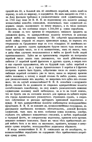 средній изъ 32, а большой изъ 40 линейныхъ кораблей, коихъ нынѣ по
первому, то есть по мирному, и содержится. Но какъ заведете въ 1768 г.
на Дону флотиліи требовало и укомплектованія оной служительми, то
въ 1769 году іюня 29 В. И. В. по подносимому отъ коллегіи докладу
всевысочайше повелѣть соизволили, полагаемыхъ тамо служителей со-
держать сверхъ положеннаго по штату мирнаго, а въ число военнаго
комплекта, на что особливая сверхъ 1.200,000 р. сумма опредѣлена.
Но понеже съ того времени не открывалось никакого предмета ко
умноженію флота, то адмиралтейская коллегія почитала за довольно
людей имѣть по мирному комплекту. Но слѣдствіе продолжающейся
нынѣ войны открыли въ людяхъ привеликую нужду, во первыхъ отъ
отправленія въ Средиземное- море въ 4-хъ эскадрахъ 16 линейныхъ ко-
раблей и другихъ судовъ принуждена будучи оныхъ туда послать не
токмо настоящее число, но и съ излишествомъ, какъ въ запасъ, такъ
и дабы тѣмъ случаемъ воспользоваться и имѣть во флотѣ болѣе людей
практикованныхъ. Здѣсь же по прилагаемому старанію къ построенію
кораблей число оныхъ такъ умножилось, что нынѣ дѣйствительно
имѣется 17 кораблей кромѣ фрегатовъ и другихъ судовъ, а сверхъ того
и еще строеніе продолжается, ибо въ будущей годъ здѣсь кораблей и
фрегатовъ 2 или 3, да у города Архангельскаго 3 корабля и 2 фрегата
построено можетъ быть будетъ, слѣдственно число въ своихъ портахъ
имѣющее кораблей составитъ уже то число, какое по мирному времени
имѣть положено; а потому и людей столько бъ имѣть должно, сколько
для укомплектованія ихъ надобно, но напротивъ того здѣсь ихъ столько
мало, что въ случаѣ всевысочайшаго* В. И.- В. повелѣнія о вооруженіи
флота, сколько бъ по должности не старалась адмиралтейская коллегія
соотвѣтствовать повелѣнному, на силу можетъ укомплектовать нижними
служителями половину нынѣ имѣющихся, но и то на такой конедъ,
что не будетъ она въ состояніи послать для привода въ здѣшніе порты
отъ города Архангельскаго упомянутыхъ строющихъ судовъ, а сверхъ
того собственные ее расходы претерпятъ привеликой недостатокъ и
нужду. И такъ адмиралтейская коллегія осмѣливается всеподданнѣйше
представить В. И. В. не повелите ли, всемилостивѣйшая государыня, въ
разсужденіи нынѣшнихъ военныхъ обстоятельствъ,. донской флотиліи
служителей, такъ какъ на нихъ особливая сумма положена/ совсѣмъ
отдѣлить отъ здѣшняго комплектнаго счисленія, а затѣмъ корабельный
и галерный флотъ, по совершенному недостатку, привести хотя противъ
меныпаго военнаго комплекта. Какое жъ число тѣхъ прибавочныхъ лю-
дей имѣетъ быть и на нихъ на жалованье, провіантъ, мундиръ и амму-
нидію суммы потребно, всеподданнѣйше подносится вѣдомость.
И когда всевысочайшее В. И. В. соизволеніе на сіе послѣдуетъ, то
всемилостивѣйше опредѣлить на содержаніе тѣхъ прибавочныхъ потреб-
ную сумму денегъ.
 
