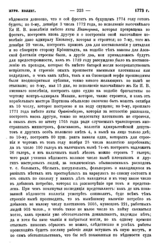 вѣдомости донесено, что и сей фрегатъ въ будущемъ 1774 году готовъ
будетъ; по 6-му, декабря 3 числа 1772 года, во исполненіе высочайшаго
Ея И. В. повелѣнія вмѣсто яхты Екатерина, которая превращена во
фрегатъ, построить вновь другую и о построены оной высочайшее по-
велѣніе дано адмиралу Кновлесу, которая и строится; по 7-му, того жъ
декабря 29 числа, построить прамовъ два для постановленія у цитаделя
и по сѣверную сторону Кронштадта, на подобіе тѣхъ каковы для Азов-
ской флотиліи строены были, а другіе два, кои принадлежать будутъ
для предосторожности, какъ въ 1739 году разсуждено было къ постанов-
ление въ проходы, которые бъ вмѣсто батарей могли воспрепятствовать
непріятелю, и строеніе оныхъ произвести наемными плотниками или
подрядомъ, о чемъ какъ здѣсь, такъ и на Олонецкой верфи производимы
были неоднократныя публики, токмо никого желающихъ по нынѣ не
отыскано; по 8-му, мая 15 дня, во псполненіе высочайшаго жъ Ея И. В.
именнаго повелѣнія, построить одно судно на подобіе бригантины по
чертежу контръ-адмирала Мазини, которое, также строится, и какъ отъ
корабельнаго мастера Портнова объявлено окончено быть можетъ октября
къ 10 числу, которое построено и на воду спущено; по 9-му, прошлаго
1771 года вмѣсто яхты Ораніенбаумъ, которая за ветхостію разломана,
построить вновь другую, токмо по недостатку плотниковъ не строится,
а оныхъ яхтъ по штату 1765 года ради случаемыхъ транспортовъ ино-
странпыхъ министровъ, флагмановъ, коллегіп адмиралтейской депута-
товъ и другихъ особъ положено имѣть 4, а нынѣ на лицо только двѣ;
по 10-му, построить 80 пуш. ранга камели одни, которыхъ для строе-
нія и чертежъ въ томъ году ноября 25 числа коллегіею апробованъ;
да въ число 100 галеръ къ наличнымъ нынѣ 74-мъ построить надлежитъ
26 галеръ, и изъ наличныхъ нынѣ лѣсовъ можно строить 7 галеръ;
чего ради учинена вѣдомость коликое число нынѣ плотниковъ и дру-
гихъ мастеровыхъ людей, за исключеніемъ обыкновенныхъ расходовъ
т. е. больныхъ, бѣглыхъ, патрульныхъ, фелыперовъ и находящихся въ
разныхъ мѣстахъ изъ престарѣлыхъ на караулахъ по списку состоитъ и
изъ оныхъ по скольку у какихъ дѣлъ находится и къ тому какое число
въ добавокъ потребно, которая па разсмотрѣніе при томъ и представ-
лена. При чемъ помянутая экспедиція представляетъ: какъ де изъ пока-
занной вѣдомостп коллегія усмотрѣть соизволитъ, буде всѣмъ тѣмъ
строеніе нынѣ производить, то къ нынѣшнему наличію потребно въ
добавокъ не малому числу плотниковъ 2605, «кузнецовъ 221, работныхъ
людей 905 челов., и чтобъ такое не малое число къ найму сыскаться
могло, какъ прежнія уже обстоятельства доказываютъ, надежды нѣтъ;
да и хотя бы паче чаянія и набраться могли, но къ одному времени
отыскать никопмъ образомъ не можно, слѣдствеппо и успѣхъ работы
происходить будетъ поелику рабочіе люди вступать въ оную могутъ, и
по симъ обстоятельствамъ, что бы всѣ показанный по вѣдомости суда
 