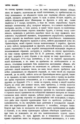 къ своему времени носиѣть могли, въ томъ экспедиція никакъ обнаде-
жить не можетъ; наличными же нынѣ плотниками, съ прибавленіемъ къ
тому показаннаго по вѣдомости числа для подтаски лѣсовъ- рабочихъ
людей, уповаетъ построить одинъ 74 пуш. и одинъ 66 пуш. корабль, да
вмѣсто обращенной яхты * Екатерина во фрегатъ и яхту жъ, также
надѣется и 7 галеръ построить, а буде къ онымъ опредѣлены будутъ
знающіе плотничному дѣлу галерные матросы, то и камели надѣятельно
построить могутъ, о чемъ донеся, и какое число судовъ по вышеписан-
нымъ обстоятельствамъ строить повелѣно будетъ, а потому числу плот-
никовъ, кузнедовъ и рабочихъ надобное число въ силу прежнихъ кол-
лежскихъ опредѣленій нанимать, испрашиваетъ опредѣленія; приказали;
оставя строеніе на нынѣшнее время прежде повелѣнныхъ показанныхъ
по упомянутой вѣдомости прамовъ и яхты, вмѣсто разломанной яхты жъ
Ораніенбаума, нынѣ строить только вышеписанные 3 корабля, фрегатъ
и яхту вмѣсто превращенной во фрегатъ яхты Екатерина, и изъ оныхъ
одинъ строющійся 74 пуш. корабль интендантской экспедиціи стараться
всевозможнымъ образомъ достроить и совсѣмъ въ спуску приготовить,
къ тому самому времени какъ Ея И. В. донесено, также и другіе два
66 пуш. корабля и яхту строить и къ спуску по тому приготовить въ
лѣтѣ будущаго 1774 года неотмѣнно, и все то строеніе производить
нынѣ наличными, а къ нимъ въ прибавокъ по необходимости и въ
оныхъ, отыскивая нанимать безъ излишества настоящими дѣнами, ибо
хотя экспедиція и требуетъ къ наличнымъ въ добавокъ плотниковъ и
рабочихъ людей немалаго числа, но какъ число оныхъ требуется для
всѣхъ показанныхъ по вѣдомости строеній, въ томъ числѣ къ строенію
камелей, да къ яхтѣ, вмѣсто яхты же Ораніенбаума вновь другой, также
и къ прамамъ; но какъ вышезначитъ изъ оныхъ яхта и ирамы на ныпѣш-
нее время строеніемъ оставляются, да и о камеляхъ опредѣлсно вновь
другихъ до будущей 1774 г. осени не строить, почему и людей надобно
будетъ не столь уже великое число, какъ требуется, а потому коллегія
и надѣется, что экспедиція не оставитъ приложить своего старанія
предписанныя суда къ вышеписанному времени къ окончанію привесть
и строеніе оныхъ произвести въ соблюдете казеннаго интереса не столько
n наемными какъ своими людьми, удѣляя оныхъ отъ одного оканчиваю-
щегося къ другому строенію по разсмотрѣнію той экспедиціи; а сверхъ
того дабы оное строеніе производимо было съ крайшшъ успѣхомъ и
прилежностію, то къ смотрѣнію надъ работами и понужденію опредѣ-
лить изъ корабельнаго флота мичмановъ 6 человѣкъ, которые также
будучи при томъ по молодости ихъ могутъ знать производимое на верфи
и строеніе, и къ оному присмотрясь сдѣлать нѣкоторое иримѣчаніе, а
при томъ не пожелаетъ ли кто изъ вышеписанныхъ судовъ одинъ
66 пуш. корабль, 26 пущ. фрегатъ же и показанные по ведомости
ирамы строеніемъ взять на подрядъ, отыскивать желающихъ, и о томъ
 