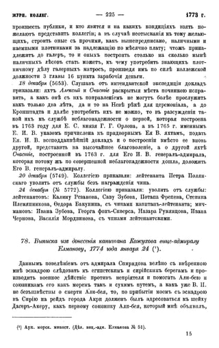 произвесть публики, и кто явится и на какихъ кондидіяхъ взять по-
желаютъ представить коллегіи; а въ случаѣ неотысканія къ тому желаю-
щихъ, строить оные съ прочими, какъ вышепредписано, наличными и
наемными плотниками за надлежащію по мѣсячно плату; чтожъ прина-
длежим до галеръ, то и оныхъ построить столько на сколько нынѣ
наличныхъ дѣсовъ стать можетъ, къ чему употребить знающихъ плот-
ничному дѣлу галерныхъ матросъ, произведя имъ по силѣ коллежской
должности 3 главы 16 пункта зарабочія деньги.
18 декабря (5653). Слушавъ отъ интендантской экспедиціи докладъ
приказали: яхтъ Алексий и Счастіе раскрытыя мѣста починкою испра-
вить, а какъ онѣ съ ихъ поправленіемъ не могутъ болѣе прослужить
какъ только два лѣта, да и то на Невѣ рѣкѣ для церемоніала, а до
Кронштадта и далѣе употребить ихъ не можно, то въ разсужденіи та-
кой ихъ къ службѣ неблагонадежности о первой, которая построена
въ 1763 году для Е. С. князя Г. Г. Орлова, а въ 1765 г. именнымъ
Е. И. В. указомъ причислена къ придворнымъ Ея В. яхтамъ, подать
Ея. И. В. всеподданнѣйшій докладъ и о построеніи вмѣсто ее вновь
другой, представить на высочайшее благоволеніе, а о другой яхтѣ
Счастіе, построенной въ 1763 г. для Его И. В. генералъ-адмирала,
которая потому жъ по совершенной неблагонадежности дошла, доложить
Его В. генералъ-адмиралу.
20 декабря (5749). Коллегіею приказали: лейтенанта Петра Полян-
скаго уволить отъ службы безъ награжденія чина.
24 декабря (Кг 5772). Коллегіею приказали: уволить отъ службы:
лейтенантовъ: Калину Резанова, Саву Зубова, ІІотапа Френева, Степана
Племянникова, Ѳедора Бакунина, съ чинами капитанъ-лейтенанта; мич-
мановъ: Ивана Зубова, Георга фонъ-Сиверса, Назара Румяндова, Ивана
Чернова, Василія Мордвинова, съ чинами лейтенантскими.
78. Выписка изя донесенія капитана Кожухова вице-адмиралу
Елманову, 1774 юда января 24 (').
Даннымъ повелѣніемъ отъ адмирала Спиридова велѣно съ ввѣренною
мнѣ эскадрою слѣдовать къ египетскимъ и сирійскимъ берегамъ и про-
изводить военное дѣйствіе противъ непріятеля и помогать Али-бею и
союзникамъ его какъ моремъ такъ и сухимъ путемъ, а какъ уже В. II.
не безъизвѣстиы о смерти Али-бея, то, по прибытіи моемъ съ эскадрою
въ Сирію на рейдъ города Акри долженъ былъ адресоваться къ шейху
Дагеръ-Акеру, какъ первому союзнику Али-бея, который мнѣ объявилъ,
(*) Арх. морск. минист. (Дѣл. виц.-адм. Елманова 51).
 