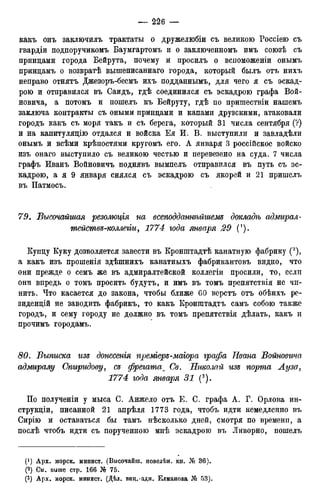 какъ онъ заключилъ трактаты о дружелюбіи съ великою Россіею съ
гвардіи подпоручикомъ Баумгартомъ и о заключенномъ имъ союзѣ съ
принцами города Бейрута, почему и просилъ о вспоможеніи онымъ
нринцамъ о возвратѣ вышеписаннаго города, который былъ отъ нихъ
неправо отнятъ Джезоръ-беемъ ихъ подданнымъ, для чего я съ эскад-
рою и отправился въ Саидъ, гдѣ соединился съ эскадрою графа Вой-
новича, а потомъ и пошелъ къ Бейруту, гдѣ по пришествіи нашемъ
заключа контракты съ оными принцами и капами друзскими, атаковали
городъ какъ съ моря такъ и съ берега, который 31 числа сентября (?)
и на капитуляцію отдался и войска Ея И. В. выступили и завладѣли
онымъ и всѣми крѣпостями кругомъ его. А января 3 россійское войско
изъ онаго выступило съ великою честью и перевезено на суда. 7 числа
графъ Иванъ Войновичъ поднявъ вымпелъ отправился въ путь съ эс-
кадрою, а я 9 января снялся съ эскадрою съ якорей и 21 пришелъ
въ Патмосъ.
79. Высочайшая резолюцгя на всеподданнѣйгиеж докладѣ адмирал-
тействд-коллеііи, 1774 года января 29
Купцу Куку дозволяется завести въ Кронштадтѣ канатную фабрику (2),
а какъ изъ прошенія здѣшнихъ канатныхъ фабрикантовъ видно, что
они прежде о семъ же въ адмиралтейской коллегіи просили, то, если
они впредь о томъ просить будутъ, и имъ въ томъ препятствія не чи-
нить. Что касается до закона, чтобы ближе 60 верстъ отъ обѣихъ ре-
зиденцій не заводить фабрикъ, то какъ Кронштадтъ самъ собою также
городъ, и сему городу не должно въ томъ препятствія дѣлать, какъ и
прочимъ городамъ.
80. Выписка изъ донесенгя преміеръ-маіора графа Ивана Войновича
адмиралу Спиридову, съ фрегатат Св. Николай изъ порта Ауза,
1774 года января 31 (3).
По полученіи у мыса С. Анжело отъ Е. С. графа А. Г. Орлова ин-
струкціи, писанной 21 апрѣля 1773 года, чтобъ идти немедленно въ
Сирію и оставаться бы тамъ нѣсколько дней, смотря по времени, а
послѣ чтобъ идти съ порученною мнѣ эскадрою въ Ливорно, пошелъ
(*) Арх. морск. минист. (Высочайш. повелѣн. кн. № 36).
(2) См. выше стр. 166 № 75.
(3) Арх. морск. минист. (Дѣл. виц.-адм. Елманова № 53).
 