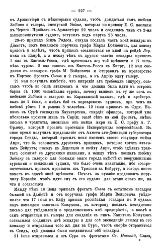 къ Аржаитіери съ некоторыми судами, чтобъ дождаться тамъ шебеки
Забгака и галеры, именуемой Уніоне, которыя по приказу Е. С. посланы
къ Чериго. Прибылъ въ Аржантіере 22 числа и соединясь тамъ съ 2-мя
вышепомянутыми судами, вступилъ подъ паруса 23 числа.
29-го пришедъ близъ Родоса, откуда пбслалъ часть моей эскадры въ
Діаметъ, подъ командою поручика графа Марка Войновича, для поиску
призовъ и велѣлъ, чтобъ пришелъ соединиться со мной на рейдѣ Лер-
ника въ Каирѣ, а я между тѣмъ съ другою частію эскадры пришелъ
1 мая въ Кастель-Росса, гдѣ арестовалъ агу той крѣпости и 17 чело-
вѣкъ турокъ. 2 мая пошелъ изъ Кастель-Росса къ Кипру, 12 мая сое-
дился съ эскадрою графа М. Войновича и отправилъ въ крейсерство
къ Портозе фрегатъ Слава и 2 галеры, а въ Акрію одну галеру.
21 мая получилъ извѣстіе, что кипрскій ага требовалъ сикурсу, опа-
саясь чтобъ не былъ атакованъ и что должна была идти въ островъ
барка съ 1000 человѣками турокъ, почему вышелъ въ ту же ночь съ
шебекою Забгака и галерою въ Караманскій каналъ, гдѣ и крейсеро-
вадъ до 2 іюня, и имѣлъ бой съ корсарскимъ судномъ, при чемъ на
шебекѣ убитъ 1 и ранено 3 человѣка. 12 іюня пришелъ въ Сури. На-
шелъ въ Сурѣ господина Баумгартена, гвардіи офицера, который уже
нѣсколько времени жилъ въ Сиріи; оный сѣвъ на мой фрегатъ, имѣвъ
письма и трактаты, писанные отъ шейха Акри къ Е. С. графу А. Г.
Орлову, который проситъ протекціи Императрицы всероссійской. Въ
оное время получилъ предложеніе отъ Ахмета аги-Денигцли губернатора
города Сеиды, который просилъ меня именемъ своего государя шейха
Акри, что бъ вспомогать друзскимъ принцамъ, которые хотятъ атако-
вать Бейрутъ; писалъ къ Денигцли и шейху Акри, чтобъ сдѣлать трак-
татъ союзный съ друзскими князьями, а между тѣмъ послалъ шебеку
Забіаку съ галерою для блокады онаго города вмѣстѣ съ вооружёнными
сурскимп и сеидскими судами, что было очень авантажно, ибо воспре-
пятствовалъ привозъ провіанта изъ Триполи къ Бейруту, и голодъ много
помогъ къ сдачѣ оной крѣпости. Почелъ за нужное предложить пору-
чику Корелію, чтобъ идти ему съ его судами для атаки онаго же, на
что и согласился.
Между тѣмъ 18 іюня пришелъ фрегатъ Слава съ остаткомъ эксадры
бывшей въ Даміетѣ и отъ поручика графа Марка Войновича увѣдо-
м