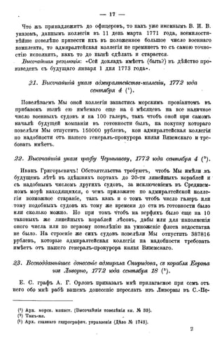 Что жъ принадлежите до офицеровъ, то какъ уже именнымъ В. И. В.
указомъ, даннымъ коллегіи въ 11 день марта 1771 года, всемилости-
вѣйше повелѣно привести ихъ въ положенное большое число военнаго
комплекта, то адмиралтейская коллегія не преминетъ то съ самою точно-
стно исполнить, какъ то до нынѣ сдѣлать и старается.
Высочайшая резомоція: «Сей докладъ имѣетъ (быть?) въ дѣйство про-
изведенъ съ будущаго января 1 дня 1773 года».
,21. Высочайгиій указе адмиралтействе-коллегги, 1772 года
сентября 4 (!).
Повелѣваемъ Мы оной коллегіи запастись морскимъ провіантомъ въ
прибавокъ нынѣ ею имѣемаго еще на 6 мѣсяцевъ на все наличное
число военныхъ судовъ и на 100 галеръ, такъ чтобъ оной при самомъ
началѣ будущей компаніи въ готовности былъ, на покупку котораго
повелѣли Мы отпустить 150000 рублевъ, кои адмиралтейская коллегія
по надобности отъ нашего генералъ-прокурора князя Вяземскаго и тре-
бовать имѣетъ.
22. Бысочайшгй указе графу Чернышеву, 1772 года сентября 4 (2).
Иванъ Григорьевичъ! Обстоятельства требуютъ, чтобъ Мы имѣли въ
будущемъ лѣтѣ въ здѣшнихъ портахъ до 20-ти линейныхъ кораблей и
съ надобнымъ числомъ другихъ судовъ, за исключеніемъ въ Средизем-
номъ морѣ находящихся, о чемъ приложите по адмиралтейской колле-
гіи возможное стараніе, такъ какъ и о томъ чтобъ число галеръ или
тому подобныхъ судовъ къ тому же времени до ста въ готовности было
или сколько можно. Но при томъ чтобъ на верфяхъ было еще на 10
таковыхъ же линейныхъ кораблей лѣсовъ, дабы или для наполненія
оного числа или по первому повелѣнію на умноженіе флота недостатка
не было. На строеніе же сихъ судовъ повелѣли Мы отпустить 387816
рублевъ, которые адмиралтейская коллегія на надобности требовать
имѣетъ отъ нашего генералъ-прокурора князя Вяземскаго.
23. Бсеподданѣйшее донесете адмгьрала Спиридова, се корабля Европа
изе Ливорно, 1772 года сентября 18 (3).
Е. С. графъ А. Г. Орловъ приказалъ мнѣ прилагаемое при семь отъ
него обр мнѣ рабѣ вашемъ донесеніе переслать изъ Ливорны въ С.-Пе-
(! ) Арх. морск. мпнист. (Высочайшія повелѣнія кн. № 33).
(2) Тамъ-жѳ. ^
(3) Арх. главнаго гидрографич. управленія (Дѣло № 1743).
 