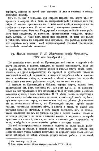 тербургъ, которое по почтѣ сего сентября 18 дня и посылаю и всепод-
даннѣйше доношу.
Отъ Е. С. изъ Архипелага при островѣ Паросѣ изъ порта Тріо от-
правился я августа 25 и сюда на ливорнскую* рейду пришелъ сего сен-
тября 15 чиселъ; причина жъ въ Италію моего пріѣзда явствуетъ въ его
графскомъ августа отъ 19 числа выше упомянутомъ донесеніи (').
Премилосердная Великая Государыня! я всеподданнѣйшій вашъ рабъ,
Богъ тому свидѣтель, съ каковымъ преискреннимъ усердіемъ продол-
жалъ службу. И буде Богъ жизнь мою продлитъ, въ томъ мое только
и утѣшеніе, когда въ здоровьи себя поправлю, что рабскою моею вѣр-
ною службою могу ваши, моей премилосердной Великой Государыни,
высочайшія повелѣнія исполнять.
24. Письмо адмирала С. И. Мордвинова графу Чернышеву,
1772 юда октября 6 (г).
По прибытіи моемъ нынѣ въ Кронштадтъ всѣ гавани и морскія крѣ-
пости осмотрѣлъ и нашелъ цитадель во всякой исправности, такъ же
и Кроншлотъ; въ военной гавани худыя и гнилыя мѣста вновь возоб-
новлены, а другія исправляются; въ средней и купеческой гаваняхъ
нынѣшней зимой гдѣ подлежитъ, а напервѣе надобныя мѣста почини-
вать и возобновлять будутъ; а во всѣхъ мѣстахъ вдругъ, по малоимѣ-
нію охотно наемныхъ работныхъ людей, исправлять не кѣмъ.
Я сыскалъ въ Кронштадтѣ у Неѣлова черную карту, какова была
представлена отъ фонъ-Любераса въ 1739 году Ея И. В. съ назначен-
ными на ней глубинами, и гдѣ затоплять суда и опущать ряжи, а. сколько
затоплено судовъ, о томъ неизвѣстно. Я тѣ мѣста снялъ на карточку; и
гдѣ по моему мнѣнію надлежитъ затопить и какія гдѣ нынѣ глубины,
при семъ прилагаю карту, съ описаніемъ гдѣ что дѣлать. Для затопле-
т я въ показанныхъ мѣстахъ, въ Кронштадтѣ судовъ, кромѣ одного
гальота, негодныхъ никакихъ нѣтъ, а хотябъ и были, то камня для
нагрузки вовсе не имѣется, а безъ камня затоплять ихъ не можно,
чтобъ носящимъ льдомъ не унесло, да уже и время поздно; погодами
не всегда допуститъ на нихъ и каменья возить; а надлежитъ напервѣе
приготовить къ веснѣ, какъ суда, такъ и каменья для погруженія къ
нихъ, а обрубы или ряжи надобно рубить и опущать зимою.
На всѣ вышепредлагаемыя строенія надобно не малое число работ-
ныхъ людей; по зимамъ и осенью хотя и приходятъ для работъ изъ
Новгородскаго уѣзда ближніе крестьяне, но неуповательно чтобъ столько
могло набраться во всѣхъ мѣстахъ вдругъ начать работы, и къ веснѣ
. (*) См. выше "стр. 15, № 19.
(2) Арх. морск. минист. (Дѣло адмиралт. -коллегіи 1772 г № G)
 