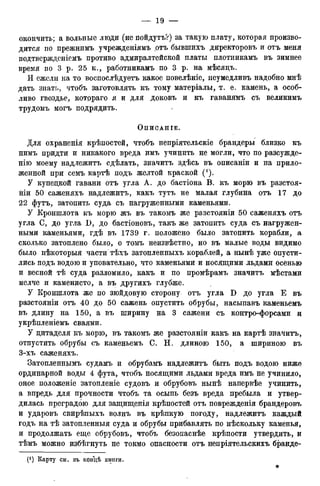 окончить; а вольные люди (не пойдутъ?) за такую плату, которая произво-
дится по прежнимъ учрежденіямъ чотъ бывпшхъ директоровъ и отъ меня
подтвержденіемъ противо адмиралтейской платы плотникамъ въ зимнее
время по 3 р. 25 к., работникамъ по 3 р. на мѣсяцъ.
И ежели на то воспослѣдуетъ какое повелѣніе, неумедливъ надобно мнѣ
дать знать, чтобъ заготовлять къ тому матеріалы, т. е. камень, а особ-
ливо гвоздье, котрраго я и для доковъ и къ гаванямъ съ великимъ
трудомъ могъ подрядить.
ОпИСАНІЕ.
Для охраненія крѣпостей, чтобъ непріятельскіе брандеры близко къ
нимъ придти и никакого вреда имъ учинить не могли, что по разсужде-
нію моему надлежитъ сдѣлать, значитъ здѣсь въ описаніи и на прило-
женной при семъ картѣ подъ желтой краской (!).
У купецкой гавани отъ угла А. до бастіона В. къ морю въ разстоя-
ніи 50 саженяхъ надлежитъ, какъ тутъ не малая глубина отъ 17 до
22 футъ, затопить суда съ нагруженными каменьями.
У ІСроншлота къ морю жъ въ такомъ же разстояніи 50 саженяхъ отъ
угла С, до угла D, до бастіоновъ, такъ же затопить суда съ нагружен-
ными каменьями, гдѣ въ 1739 г. положено было затопить корабли, а
сколько затоплено было, о томъ неизвѣстно, но въ малые воды видимо
было нѣкоторыя части тѣхъ затопленныхъ кораблей, а нынѣ уже опусти-
лись подъ водою и уповательно, что каменьями и носящими льдами осенью
и весной тѣ суда разломило, какъ и по промѣрамъ значитъ мѣстами
мелче и каменисто, а въ другихъ глубже.
У Кроншлота же по зюйдовую сторону отъ угла D до угла Е въ
разстояніи отъ 40 до 50 сажень опустить обрубы, насыпавъ каменьемъ
въ длину на 150, а въ ширину на 3 сажени съ контро-форсами и
укрѣпленіемъ сваями.
У дитаделя къ морю, въ такомъ же разстояніи какъ на картѣ значитъ,
отпустить обрубы съ каменьемъ С. Н, длиною 150, а шириною въ
3-хъ саженяхъ.
Затопленнымъ судамъ и обрубамъ надлежитъ быть подъ водою ниже
ординарной воды 4 фута, чтобъ носящими льдами вреда имъ не учинило,
оное положеніе затопленіе судовъ и обрубовъ нынѣ напервѣе учинить,
а впредь для прочности чтобъ та осыпь безъ вреда пребыла и утвер-
дилась преградою для защищенія крѣпостей отъ повреждения брандеровъ
и ударовъ свирѣпыхъ волнъ въ крѣпкую погоду, надлежитъ каждый
годъ на тѣ затопленныя суда и обрубы прибавлять по нѣскольку каменья,
и продолжать еще обрубовъ, чтобъ безопаснѣе крѣпости утвердить, и
тѣмъ можно избѣгнуть не токмо опасности отъ непріятельскихъ бранде-
(*) Карту см. въ концѣ книги.
*
 
