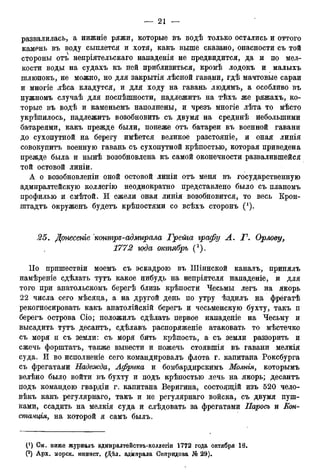 развалилась, а нижніе ряжи, которые въ водѣ только остались и оттого
камень въ воду сыплется и хотя, какъ выше сказано, опасности съ той
стороны отъ непріятельскаго нападенія не предвидится, да и по мел-
кости воды на судахъ къ ней приблизиться, кромѣ лодокъ и малыхъ
шлюпокъ, не можно, но для закрытія лѣсной гавани, гдѣ мачтовые сараи
и многіе лѣса кладутся, и для ходу на гавань людямъ, а особливо въ
нужномъ случаѣ для поспѣшности, надлежитъ на тѣхъ же ряжахъ, ко—
торые въ водѣ и каменьемъ наполнены, и чрезъ многіе лѣта то мѣсто
укрѣпилось, надлежитъ возобновить съ двумя на срединѣ небольшими
батареями, какъ прежде были, понеже отъ батареи въ военной гавани
до сухопутной на берегу имѣется великое разстояніе, и оная линія
совокупитъ военную гавань съ сухопутной крѣпостью, которая приведена
прежде была и нынѣ возобновлена къ самой оконечности развалившейся
той остовой линіи.
А о возобновленіи оной остовой линіи отъ меня въ государственную
адмиралтейскую коллегію неоднократно представлено было съ планомъ
профилыо и смѣтой. И ежели оная линія возобновится, то весь Крон-
штадтъ окруженъ будетъ крѣпостями со всѣхъ сторонъ (').
25. Донесеніе контръ-адмирала Грета графу А. Г. Орлову,
1772 года октябрь (2).
ІІо пришествіи моемъ съ эскадрою въ Шіинской каналъ, принялъ
намѣреніе сдѣлать тутъ какое нибудь на непріятеля нападеніе, и для
того при анатольскомъ берегѣ близь крѣпости Чесьмы легъ на якорь
22 числа сего мѣсяца, а на другой день по утру ѣздилъ на фрёгатѣ
рекогносировать какъ анатолійскій берегъ и чесьменскую бухту, такъ п
берегъ острова Сіо; положилъ сдѣлать первое нападеніе на Чесьму и
высадить тутъ десантъ, сдѣлавъ распоряженіе атаковать то мѣстечко
съ моря и съ земли: съ моря бить крѣпость, а съ земли раззорить и
сжечь форштатъ, также вывести и пожечь стоявшія въ гавани мелкія
суда. И во исполненіе сего командировалъ флота г. капитана Роксбурга
съ фрегатами Надежда, Африка и бомбардирскимъ Молнія, которымъ
велѣно было войти въ бухту и подъ крѣпостыо лечь на якорь; десантъ
подъ командою гвардіи г. капитана Веригина, состоящій изъ 520 чело-
вѣкъ какъ регулярнаго, такъ и не регулярнаго войска, съ двумя пуш-
ками, ссадить на мелкія суда и слѣдовать за фрегатами Паросъ и Кон-
станція, на которой я самъ былъ.
(*) Ом, ниже журналъ адмиралтействъ-коллегіи 1772 года октября 18.
(2) Арх. морск. минист. (Дѣл. адмирала Сппридова № 29).
 