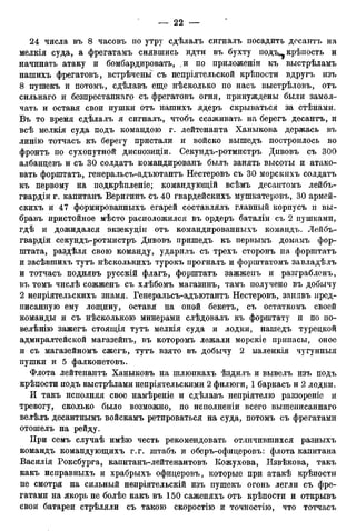 24 числа въ 8 часовъ по утру сдѣлалъ сигналъ посадить десантъ на
мелкія суда, а фрегатамъ снявшись идти въ бухту подъ^ крѣпость и
начинать атаку и бомбардировать, ,и по приложеніи къ выстрѣламъ
нашихъ фрегатовъ, встрѣченьі съ непріятельской крѣпости вдругъ изъ
8 пушекъ и потомъ, сдѣлавъ еще нѣсколько по насъ выстрѣловъ, отъ
сильнаго и безпрестаннаго съ фрегатовъ огня, принуждены были замол-
чать и оставя свои пушки отъ нашихъ ядеръ скрываться за стѣнами.
Въ то время сдѣлалъ я сигналъ, чтобъ ссаживать на берегъ десантъ, и
всѣ мелкія суда подъ командою г. лейтенанта Ханыкова держась въ
линію тотчасъ къ берегу пристали и войско вышедъ построилось во
фронтъ по сухопутной диспозиціи. Секундъ-ротмистръ Дпвовъ съ 300
албанцевъ и съ 30 солдатъ командированъ былъ занять высоты и атако-
вать форштатъ, генеральсъ-адъютантъ Нестеровъ съ 30 морскихъ солдатъ
къ первому на подкрѣпленіе; командующій всѣмъ десаитомъ лейбъ-
гвардіи г. капитанъ Веригинъ съ 40 гвардейскихъ мушкатеровъ, 30 армей-
скихъ и 47 формированныхъ егарей составлялъ главный корпусъ п вы-
бравъ пристойное мѣсто расположился въ ордеръ баталіи съ 2 пушками,
гдѣ и дожидался экзекудіи отъ командированныхъ командъ. Лейбъ-
гвардіи секундъ-ротмистръ Дивовъ пришедъ къ первымъ домамъ фор-
штата, раздѣля свою команду, ударилъ съ трехъ сторонъ на форштатъ
и засѣвшихъ тутъ нѣсколькихъ турокъ прогналъ и форштатомъ завладѣлъ
и тотчасъ поднявъ русскій флагъ, форштатъ зажжеиъ и разграбленъ,
въ томъ числѣ сожженъ съ хлѣбомъ магазинъ, тамъ получено въ добычу
2 непріятельскихъ знамя. Генеральсъ-адъютантъ Нестеровъ, занявъ пред-
писанную ему лощину, оставя на оной бекетъ, съ остаткомъ своей
команды и съ нѣсколькою минерами слѣдовалъ къ форштату и по по-
велѣнію зажегъ стоящія тутъ мелкія суда и лодки, нашедъ турецкой
адмиралтейской магазейнъ, въ которомъ лежали морскіе припасы, оное
и съ магазейномъ сжегъ, тутъ взято въ добычу 2 маленкія чугунныя
пушки и 5 фалконетовъ.
Флота лейтенантъ Ханыковъ на шлюпкахъ ѣздилъ и вывелъ изъ подъ
крѣпости подъ выстрѣлами непріятельскими 2 филюги, 1 баркасъ и 2 лодки.
И такъ исполняя свое намѣреніе и сдѣлавъ непріятелю раззореніе и
тревогу, сколько было возможно, по исполненіи всего вышеписаннаго
велѣлъ десантнымъ войскамъ ретироваться на суда, потомъ съ фрегатами
отошелъ на рейду.
При семъ случаѣ имѣю честь рекомендовать отличившихся разныхъ
командъ командующихъ г.г. штабъ и оберъ-офицеровъ: флота капитана
Василія Роксбурга, капитанъ-лейтенантовъ Кожухова, Извѣкова, такъ
какъ исправныхъ и храбрыхъ офицеровъ, которые при атакѣ крѣпости
не смотря на сильный непріятельскій изъ пушекъ огонь легли съ фре-
гатами на якорь не болѣе какъ въ 150 саженяхъ отъ крѣпости и открывъ
свои батареи стрѣляли съ такою скоростію й точностію, что тотчасъ
 