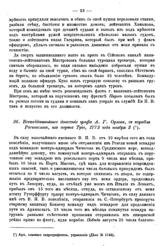 крѣпость принудили замолчать и сбивъ со оной пушки переломали станки,
разбили стѣну, бастіоны и множество домовъ; лейтенанта Ханыкова,
который командовалъ при десантѣ судами и вывелъ изъ подъ крѣпости
подъ выстрѣлами ружей непріятельскихъ нѣсколько малыхъ судовъ,
также и лейтенанта князя Гагарина, который былъ при мнѣ у флага
офидеромъ, дѣлалъ сигналы и развозилъ даваемые отъ меня приказы съ
точностію.
Да сверхъ вышеписаннаго взято въ призъ въ Сійскомъ каналѣ капи-
таномъ-лейтенантомъ Мистровымъ большая турецкая трекатра, которая
сначала оборонялась, но видя сильное нападеніе побросали пушки въ
воду и бывшіе на оной турки, сѣвъ на свой баркасъ, спаслись бѣгствомъ
на берегъ; по объявленію грековъ оныхъ было 25 человѣкъ. Команду-
ющей полякою офицеръ Купо взялъ турецкую соколеву съ разнымъ гру-
зомъ, да большой трекатръ, на которомъ одинъ турокъ.
При семъ же имѣю честь рекомендовать флота г. капитанъ-лейтенанта
Мистрова, который на порученномъ ему фрегатѣ Паросъ посыланъ былъ
въ разныя погони за судами и показалъ какъ усердіе къ службѣ Ея И. В.
такъ и искуство въ его должности.
26. Всеподданнѣйшее донесеніе графа А. Г. Орлова, Сд корабля
Ростислава, изв порта Трго, 1772 года ноября 3 (').
Въ силу высочайшаго именнаго В. И. В. отъ 22 апрѣля сего жъ года
повелѣнія, полученнаго мною объ отправленіи изъ Ревеля новой эскадры
подъ командою контръ-адмщрала Чичагова въ Средиземное море, всепод-
даннѣйше доношу, что помянутый контръ-адмиралъ отправясь съ пору-
ченною ему эскадрою изъ ревельскаго порта 9 числа мая мѣсяца, при-
былъ 16 іюля въ Портъ Магонъ, гдѣ какъ для исправленія поврежден-
ныхъ снастей, такъ и умножившагося числа больныхъ принужденъ былъ
остаться по 9 число августа, въ которое снявшись съ якоря, по содер-
жание предварительно насланнаго ему отъ меня ордера, продолжалъ
путь въ Ливорну, куда, по отъѣздѣ уже моемъ изъ Италіи въ Левантъ,
прибылъ онъ 15 того жъ мѣсяца, откуда, по оставленному отъ меня
агенту Рутерффурту ордеру контръ-адмиралъ Чичаговъ, въ силу даннаго
мнѣ отъ В. И. В. повелѣнія, отправился въ С.-Петербургъ препоруча
старшему капитану Коняеву команду надъ эскадрою для продолженія
пути въ Архипелагъ. 25 числа того жъ мѣсяца помянутая эскадра на-
грузясь разными съѣстными припасами отправилась изъ ливорнской
рейды прямо ко флоту, куда корабль Побѣда августа 29 числа благопо-
 