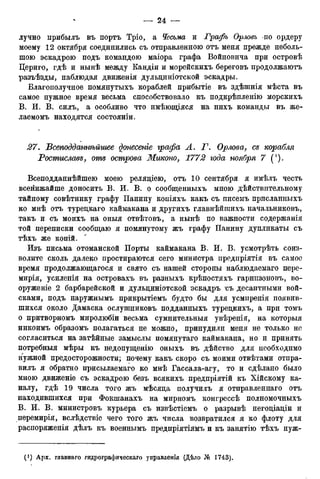 лучно прибылъ въ портъ Тріо, а Чесъма и Графъ Орлов?* по ордеру
моему 12 октября соединились съ отправленною отъ меня прежде неболь-
шою эскадрою подъ командою маіора графа Войновича при островѣ
Цериго, гдѣ и нынѣ между Кандіи и морейскихъ береговъ продолжаютъ
разъѣзды, наблюдая движенія дульдиніотской эскадры.
Благополучное помянутыхъ кораблей прибытіе въ здѣшнія мѣста въ
самое нужное время весьма способствовало къ подкрѣпленію морскихъ
В. И. В. силъ, а особливо что имѣющіяся на нихъ команды въ же-
лаемомъ находятся состояніи.
27. Бсеподданнѣйшее донесете графа А. Г. Орлова, се корабля
Ростиславе, отъ острова Миконо, 1772 года ноября 7 (').
Всеподданнѣйшею моею релядіею, отъ 10 сентября я имѣлъ честь
всенижайше доносить В. И. В. о сообщенныхъ мною дѣйствительному
тайному совѣтнику графу Панину копіяхъ какъ съ писемъ присланныхъ
ко мнѣ отъ туредкаго каймакана и другихъ главнѣйшихъ начальниковъ,
такъ и съ моихъ на оныя отвѣтовъ, а нынѣ по важности содержанія
той переписки сообщаю я помянутому жъ графу Панину дупликаты съ
тѣхъ же копій.
Изъ письма отоманской Порты каймакана В. И. В. усмотрѣть соиз-
волите сколь далеко простираются сего министра предпріятія въ самое
время продолжающегося и свято съ нашей стороны наблюдаемаго пере-
мирія, усиленія на островахъ въ разныхъ крѣпостяхъ гарнизоновъ, во-
оруженіе 2 барбарейской и дульциніотской эскадръ ъъ десантными вой-
сками, подъ наружнымъ прикрытіемъ будто бы для усмиренія появив-
шихся около Дамаска ослушниковъ подданныхъ туредкихъ, а при томъ
о притворномъ миролюбіи весьма сумнительныя увѣренія, на которыя
никоимъ образомъ полагаться не можно, принудили меня не только не
согласиться на затѣйные замыслы помянутаго каймакана, но и принять
потребныя мѣры къ недопущенію оныхъ въ дѣйство для необходимо
нужной предосторожности; почему какъ скоро съ моими отвѣтами отпра-
вилъ я обратно присылаемаго ко мнѣ Гассала-агу, то и сдѣлано было
мною движеніе съ эскадрою безъ всякихъ предпріятій къ Хійскому ка-
налу, гдѣ 19 числа того жъ мѣсяда получилъ я отправленнаго отъ
находившихся при Фокшанахъ на мирномъ конгрессѣ полномочныхъ
В. И. В. министровъ курьера съ извѣстіемъ о разрывѣ негодіадіи и
перемирія, вслѣдствіе чего того жъ числа возвратился я ко флоту для
распоряженія дѣлъ къ военнымъ предпріятіямъ и къ занятію тѣхъ нуж-
 