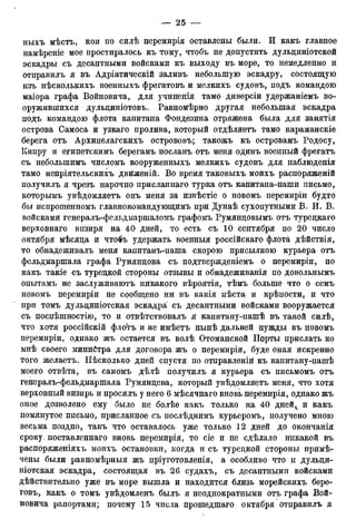 ныхъ мѣстъ, кои по силѣ перемирія оставлены были. И какъ главное
намѣреніе мое простиралось къ тому, чтобъ не допустить дульдиніотской
эскадры съ десантными войсками къ выходу въ море, то немедленно и
отправилъ я въ Адріатическій заливъ небольшую эскадру, состоящую
изъ нѣсколькихъ военныхъ фрегатовъ и мелкихъ судовъ, подъ командою
маіора графа Войновича, для учиненія тамо диверсіи удержаніемъ во-
оружившихся дульдиніотовъ. Равномѣрно другая небольшая эскадра
подъ командою флота капитана Фондезина отряжена была для занятія
острова Самоса и узкаго пролива, который отдѣляетъ тамо караманскіе
берега отъ Архипелагскихъ острововъ; такожъ къ островамъ Родосу,
Кипру и египетскимъ берегамъ посланъ отъ меня одинъ военный фрегатъ
съ неболыпимъ числомъ вооруженныхъ мелкихъ судовъ для наблюденія
тамо непріятельскихъ двйженій. Во время таковыхъ моихъ распоряженій
получилъ я чрезъ нарочно присланнаго турка отъ капитана-паши письмо,
которымъ увѣдомляетъ онъ меня за извѣстіе о новомъ перемиріи будто
бы испрошенномъ главнокомандующимъ при Дунаѣ сухопутными В. И. В.
войсками генералъ-фельдмаршаломъ графомъ Румянцовымъ отъ турецкаго
верховнаго визиря на 40 дней, то есть съ 10 сентября по 20 число
октября мѣсяца и что$ъ удержать военныя россійскаго флота дѣйствія,
то обнадеживалъ меня капитанъ-паша скорою присылкою курьера отъ
фельдмаршала графа Румяндова съ подтвержденіемъ о перемиріи, но
какъ такіе съ туредкой стороны отзывы и обнадеживанія по довольнымъ
опытамъ не заслуживаютъ никакого вѣроятія, тѣмъ больше что о семъ
новомъ перемиріи не сообщено ни въ какія мѣста и крѣпости, и что
при томъ дульдиніотская эскадра' съ десантными войсками вооружается
съ поспѣшностію, то и отвѣтствовалъ я капитану-пашѣ въ такой силѣ,
что хотя россійскій флотъ и не имѣетъ нынѣ дальней нужды въ новомъ
перемиріи, однако жъ остается въ волѣ Отоманской Порты прислать ко
мнѣ своего министра для договора жъ о перемиріи, буде оная искренно
того желаетъ. Нѣсколько дней спустя по отправленій къ капитану-пашѣ
моего отвѣта, въ самомъ дѣлѣ получилъ я курьера съ письмомъ отъ
генералъ-фельдмаршала Румянцева, который увѣдомляетъ меня, что хотя
верховный визирь и просилъ у него 6 мѣсячнаго вновь перемирія, однако жъ
оное дозволено ему было не болѣе какъ только на 40 днейг и какъ
помянутое письмо, присланное съ послѣднимъ курьеромъ, получено мною
весьма поздно, такъ что оставалось уже только 12 дней до окончанія
сроку, поставленная вновь перемирія, то сіе и не сдѣлало никакой въ
распоряженіяхъ моихъ остановки, когда и съ туредкой стороны примѣ-
чены были равномѣрныя жъ пріуготовленія, а особливо что и дульци-
ніотская эскадра, состоящая въ 26 судахъ, съ десантными войсками
дѣйствительно уже въ море вышла и находится близь морейскихъ бере-
говъ, какъ о томъ увѣдомленъ былъ я неоднократными отъ графа Вой-
новича рапортами; почему 15 числа прошедшаго октября отправилъ я
 