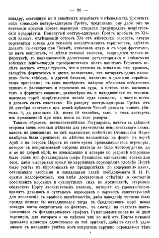 эскадру, состоящую въ 3 линейныхъ корабляхъ и нѣсколькихъ фрегатахъ
подъ командою контръ-адмирала Грейга, предписавъ ему дабы онъ по
истеченіи времени новаго перемирія старался предупредить непріятель-
скія предпріятія. Помянутый контръ-адмиралъ Грейгъ прибывъ въ Хій-
скій каналъ, отдѣляющій островъ Хіо отъ азіатскихъ береговъ, откуда
перевозятся войска для усиленія непріятельскихъ гариизоновъ, сдѣлалъ
десантъ 24 октября при Чесьмѣ, атаковавъ оную и съ моря фрегатами,
но какъ непріятель, не дѣлая никакой вылазки, защищался только въ
форштатѣ, то командовавтій десантными регуляторнымп и албанскими
войсками лейбъ-гвардіи преображенскаго полка капитанъ Веригинъ во
лѣлъ выгнать оттуда турковъ, что и учипено съ немалымъ ихъ урономъ,
овладѣвъ форштатомъ и двумя магазинами, изъ которыхъ одинъ напол-
нена былъ хлѣбомъ, а другой блоками, канатами и разными корабель-
ными припасами; въ семъ послѣднемъ найдено нѣсколько неболыпихъ
пупгекъ и фалконетовъ и перевезено на суда, а потомъ какъ магазины
такъ и форштатъ сожженъ, равномѣрно жъ и находившіяся въ чесьмен-
менскомъ портѣ непріятельскія мелкія суда сожжены, а частію взяты
и десантъ снятъ счастливо. По рапорту контръ-адмирала Грейга отъ
28 октября считается при атакѣ крѣпости Чесьмѣ разныхъ чиновъ уби-
тыхъ 9, да раненыхъ 10, всего 19 человѣкъ, какъ о томъ явствуетъ
пзъ приложенной при семъ копіп съ того рапорта.
Такимъ образомъ, всемилостивѣйшая Государыня, начаты съ здѣшней
стороны вновь военныя дѣйствія для уничтоженія непріятельскаго плана,
каковъ по дошедшимъ ко мнѣ надежнымъ извѣстіямъ Отоманская Порта
намѣрена была произвесть въ дѣйство нападеніемъ на флотъ въ иортѣ
Аузѣ и на островъ Паросъ въ самое время продолжавшаяся перемирія,
которое съ непріятельской стороны никогда не было чистосердечно, да
и не по доброй вѣрѣ, но зломысленно и коварно по разрывѣ испрошено
было вновь отъ фельдмаршала графа Румяндова единственно только для
того, дабы выигрывая время по наружнымъ перемиріямъ удобнѣе Иортѣ
было успѣть въ вѣроломныхъ ея предпріятіяхъ по содержанію плана,
сочиненнаго злобными и завидящими славѣ побѣдоноснаго В. И. В.
оружія недоброхотами, кои имѣя достаточныя свѣдѣнія о состояпіи
россійскихъ морскихъ и сухопутныхъ силъ въ Архипелагѣ, старались
обольстить Порту ласкательнымъ планомъ, который съ удовольствіемъ
принятъ диваномъ и султаномъ апробованъ и порученъ капитану-нашѣ
для исполненія съ крайнею поспѣіпностію, дабы нападеніе учинено было
прежде нежели бы находившаяся тогда въ Средиземиомъ морѣ новая
эскадра могла соединиться со флотомъ, не смотря на святость поста-
новленная съ фельдмаршаломъ графомъ Румянцовымъ вновь на 40 дней
перемирія, для котораго и не сдѣлано уже ко мнѣ отъ Порты никакой
присылки министра единственно по той причинѣ, дабы въ случаѣ удач-
ливая въ нападеніи успѣха могъ непріятель наружно оправдаться тѣмъ
 