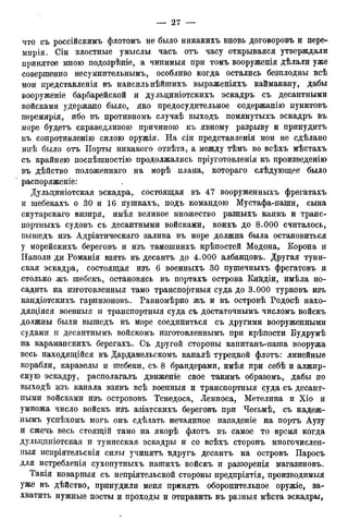 что съ россійскимъ флотомъ не было никакихъ вновь договоровъ и пере-
миріЯэ Сіи злостные умыслы часъ отъ часу открывался утверждали
принятое мною подозрѣніе, а чинимыя при томъ вооруженія дѣлали уже
совершенно несумнительнымъ, особливо когда остались безплодны всѣ
мои представленія въ наисильнѣйшихъ выраженіяхъ каймакану, дабы
вооруженіе барбарейской и дульциніотскихъ эскадръ съ десантными
войсками удержано было, яко предосудительное содержанію пунктовъ
перемирія, ибо въ противномъ случаѣ выходъ помянутыхъ эскадръ въ
море будетъ справедливою причиною къ явному разрыву и принудитъ
къ сопротивление силою оружія. На сіи представленія мои не сдѣлано
мнѣ было отъ Порты никакого отвѣта, а между тѣмъ во всѣхъ мѣстахъ
съ крайнею поспѣшностію продолжались пріуготовленія къ произведенію
въ дѣйство положеннаго на морѣ плана, котораго слѣдующее* было
распоряженіе:
Дульциніотская эскадра, состоящая въ 47 вооруженныхъ фрегатахъ
и шебекахъ о 30 и 16 пушкахъ, подъ командою Мустафа-паши, сына
скутарскаго визиря, имѣя великое множество разныхъ каикъ и транс-
портныхъ судовъ съ десантными войсками, коихъ до 8.000 считалось,
вышедъ изъ Адріатическаго залива въ море должна была остановиться
у морейскихъ береговъ и изъ тамошнихъ крѣпостей Модона, Корона и
Иаполи ди Романія взять въ десантъ до 4.000 албандовъ. Другая туни-
ская эскадра, состоящая изъ 6 военныхъ 30 пушечныхъ фрегатовъ и
столько жъ шебекъ, остановясь въ портахъ острова Кийдіи, имѣла по-
садить на изготовленныя тамо транспортныя суда до 3.000 турковъ изъ
кандіотскихъ гарнизоновъ. Равномѣрно жъ и въ островѣ Родосѣ нахо-
дящаяся военныя и транспортныя суда съ достаточнымъ числомъ войскъ
должны были вышедъ въ море соединиться съ другими вооруженными
судами и десантнымъ войскомъ изготовленнымъ при крѣпости Будрумѣ
на караманскихъ берегахъ. Съ другой стороны капитанъ-паша вооружа
весь находящійся въ Дарданельскомъ каналѣ турецкой флотъ: линейные
корабли, каравелы и шебеки, съ 8 брандерами, имѣя при себѣ и алжир-
скую эскадру, располагалъ движеніе свое такимъ образомъ, дабы по
выходѣ изъ канала взявъ всѣ военныя и транспортныя суда съ десант-
ными войсками изъ острововъ Тенедоса, Лемноса, Метелина и Хіо и
умножа число войскъ изъ азіатскихъ береговъ при Чесьмѣ, съ надеж-
нымъ успѣхомъ могъ онъ сдѣлать нечаянное нападеніе на портъ Аузу
и сжечь весь стоящій тамо на якорѣ флотъ въ самое то время когда
дульдпніотская и тунисская- эскадры и со всѣхъ сторонъ многочислен-
ІІЫЯ неиріятельскія силы учинятъ вдругъ десантъ на островъ Паросъ
для истребленія сухопутныхъ нашихъ войскъ и раззоренія магазиновъ.
Такія коварныя съ непріятельской стороны предпріятія, производимыя
уже въ дѣйство, принудили меня принять оборонительное оружіе, за-
хватить нужные посты и проходы и отправить въ разныя мѣста эскадры,
 