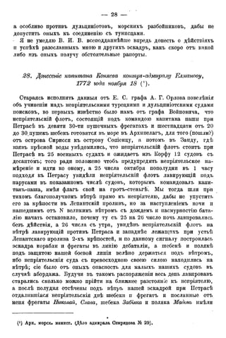 а особливо противъ дульциніотовъ, морскихъ разбойниковъ, дабы не
допустить оныхъ къ соединенію съ тунисцами.
• Я не умедлю В. И. В. всеподданнѣйше впредь донесть о дѣйствіяхъ
п успѣхѣ разосланныхъ мною и другихъ эскадръ, какъ скоро отъ какой
либо изъ оныхъ получу обстоятельные рапорты.
28. Донесеніе капитана Коняева контре-адмиралу Елманову,
1772 года ноября 18 (').
Стараясь исполнить данныя отъ Е. С. графа А. Г. Орлова повелѣнія
объ учиненіи надъ непріятельскими турецкими и дульциніотскими судами
поисковъ, во первыхъ извѣстно было намъ отъ графа Войновича, что
непріятельскій флотъ, состоящій подъ командою капитана паши при
Петрасѣ въ девяти 30-ти пушечныхъ фрегатахъ и шестнадцати отъ 20
до ЗО^пушекъ шебекъ готовятся въ море въ Архипелагъ, для того (пошли?)
отъ острова Сирисси къ острову Сопіенцу, а потомъ въ Занду, гдѣ
взявъ прѣсной воды увѣдомились, что непріятельскій флотъ стоитъ при
Петрасѣ въ 25 военныхъ судахъ и ожидаетъ изъ Корфу 12 судовъ съ
десантомъ; того ради положено чтобъ предупредить непріятельское на-
мѣреніе и идти ко оному, а 25 числа октября пополудни въ 1 часу
подходя къ Петрасу увидѣли непріятельскій флотъ лавирующій подъ
парусами въ показанномъ числѣ судовъ, которымъ командовалъ капи-
танъ-паша, имѣя флагъ свой на гротъ-стеньгѣ. Мы тогда шли при
тихомъ благополучномъ вѣтрѣ прямо къ непріятелю, дабы не упустить
его за крѣпости въ Лепантскій проливъ, но за наступленіемъ ночи и
нашедшимъ отъ N велпкимъ вѣтромъ съ дождемъ и пасмурностію бата-
лію начать остановило, почему ту съ 25 на 26 число ночь лавировались
безъ дѣйствія, а 26 числа съ утра, увидѣвъ непріятельскій флотъ на
вѣтрѣ лавирующій противъ Петраса и западнѣе лежащпхъ при устьѣ
Лепантскаго пролива 2-хъ крѣпостей, и по данному сигналу построилась
эскадра корабли и фрегаты въ линію дебаталіи, а шебекѣ и полякѣ
подъ защитою нашей боевой линіи велѣно держаться подъ вѣтромъ,
ибо непріятельскія суда съ превосходною своею силою находились на
вѣтрѣ; сіе было отъ оныхъ опасность для малыхъ нашихъ судовъ въ
случаѣ абордажа. Будучи въ такомъ распоряженіи весь день лавировавъ
старались сколько можно прійти на ближнее разстояніе къ непріятелю,
а послѣ полудня отсѣчены подъ вѣтръ нашей эскадрой при ІІетрасѣ
отдалившіяся непріятельскія двѣ шебекп п фрегатъ и посланные отъ
меня фрегаты Николай, Слава, шебека Забілка и поляка Мадонъ имѣли
 
