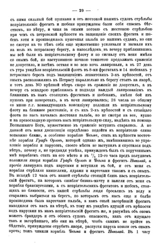 съ ними сильный бой пушками и отъ жестокой нашихъ судовъ стрѣльбы
непрілтельскіе фрегатъ и шебеки принуждены были себя спасать бѣг-
ствомъ, по вѣтру, и чиня за оными погоню съ жестокою стрѣльбою
при чемъ съ петровской крѣпости въ защищеніе своихъ фрегата и ше-
бекъ хотя и производилась пушечная пальба по нашимъ судамъ, но они
не смотря на то тѣмъ себя еще мужественно усиливали и загнали ихъ
на мель къ петраскому берегу, а напослѣдокъ^въ вечеру приблизившись
мы всѣ были къ непріятельскому флоту и по сигналу отъ меня имѣли
со онымъ бой, но наступившею ночною темнотою продолжать сраженія
не допустило, и затѣмъ оставя и во всю ночь лавировали, а въ 27 день
съ утра увидѣли непріятельскій флотъ въ 8-ми фрегатахъ и 14 шебекахъ у
петраскаго берега подъ 'защищеніемъ лепантскихъ 2-хъ крѣпостей, отъ
оныхъ расположились къ Петрасу параллельно къ берегу стоять на якорѣ,
и тотъ день N0 крѣпкой вѣтръ скоро въ сраженіе не допустилъ, а въ
вечеру съ эскадрою приближась и подходя каждый лавированіемъ къ
ближнимъ къ намъ стоящимъ фрегатамъ и шебекамъ, имѣли бой изъ
пушекъ при поворотахъ, а въ ночи лавировались; 28 числа по общему
со мною г.г. командующихъ консиліуму подошли къ непріятельскому
флоту на ближнее разстояніе, и съ ихъ 2-хъ крѣпостей и съ стоящаго
флота по насъ началась жестокая пальба, -но не смотря на все, купно
и на превосходную противъ насъ непріятельскую силу, надѣясь на помощь
Всевышняго Бога, мужественно въ сраженіе вступить старались. А по
данной отъ меня диспозиціи опредѣлено подойти къ непріятелю елико
возможно ближе, а особливо кораблю Чесьма, стать къ крѣпости восточ-
нѣе корабля Графъ Орловъ, которой однако жъ, замѣшкавшись во упра-
вленіе корабля и парусовъ, своего мѣста не заступилъ и спустился подъ
вѣтръ, почему я, не предвидя успѣха, принужденъ былъ съ порученнымъ
мнѣ кораблемъ стать на его мѣсто и въ '/2 12-го часа предъ полуднемъ
положили якоря корабли Графъ Орловъ и Чесьма и фрегатъ. Николай, а
прочіе лавируясь подъ парусами и вступили въ бой, и: отъ меня съ
корабля стрѣлялп книпелями, ядрами и картечами такожъ и съ оныхъ.
Въ исходѣ 12 часа отъ нашей стрѣльбы стоящій близь насъ непріятель-
скій фрегатъ, на которомъ сшибли' бизань-мачту и зажгли отъ меня съ
корабля бранскугелями, а съ непріятельскихъ фрегатовъ и шебекъ, стоя-
щихъ по близости, отъ нашей стрѣльбы люди бросались въ воду и
старались выбраться на берегъ, по которымъ отъ насъ еще и болѣе
производима была картечами пальба, а какъ оный загорѣвшій фрегатъ
находился отъ насъ на вѣтрѣ, къ тому жъ увидѣвъ идущій отъ крѣпости
подъ парусами къ намъ непріятельскій фрегатъ же, и разумѣвъ объ ономъ
можетъ брандеръ и отъ обоихъ судовъ опасность, какъ отъ идущаго
такъ и загорѣвшаго, ибо они на вѣтрѣ, чтобъ самимъ не прійти въ
бѣдствіе, принуждены отрубить якоря, распустя паруса пошли отъ оныхъ
прочь; тожъ чинили корабль Чесьма и фрегатъ Николай. Въ 1 часу
 