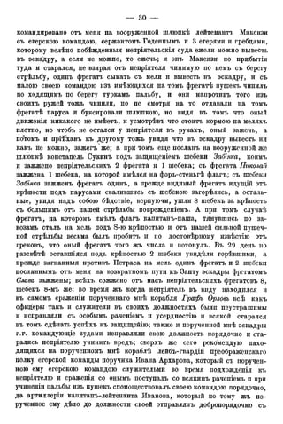 командировано отъ меня на вооруженной шлюпкѣ лейтенантъ Макензи
съ егерскою командою, сержантомъ Годеннымъ и 3 егерями и гребцами,
которому велѣно побѣжденныя непріятельскія суда ежели можно вывесть
въ эскадру, а если не можно, то сжечь; и онъ Макензи по прибытіи
туда и старался, не взирая отъ непріятеля чинимую по немъ съ берегу
стрѣльбу, одинъ фрегатъ сымать съ мели и вывесть въ эскадру, и съ
малою своею командою изъ имѣющихся на томъ фрегатѣ пушекъ чинилъ
по ходящимъ по берегу туркамъ пальбу, и они напротивъ того изъ
своихъ ружей тожъ чинили, но не смотря на то отдавали на томъ
фрегатѣ паруса и буксировали шлюпкою, но видя въ томъ что оный
движенія никакого не имѣетъ, и усмотрѣвъ что стоитъ кормою на меляхъ
плотно, но чтобъ не остался у непріятеля въ рукахъ, оный зажечь, а
потомъ и пріѣхавъ къ другому тожъ увидя что въ эскадру вывесть ни
какъ не можно, зажегъ же; а при томъ еще посланъ на вооруженной же
шлюпкѣ констапель Сукинъ подъ защищеніемъ шебеки Забіяка, коимъ
и зажжено непріятельскихъ 2 фрегата и 1 шебека; съ фрегата Николай
заЖпЖена 1 шебека, на которой имѣлся на форъ-стеньгѣ флагъ; съ шебеки
Забіяка зажженъ фрегатъ одинъ, а прежде видимый фрегатъ идущій отъ
крѣпости подъ парусами свалившись съ шебекою загорѣлись, а осталь-
ные, увидя надъ собою бѣдствіе, верпуючи, ушли 8 шебекъ за крѣпость
съ болыпимъ отъ нашей стрѣльбы поврежденіемъ. А при томъ случаѣ
фрегатъ, на которомъ имѣлъ флагъ капитанъ-паша, тянувшись по за-
возамъ сталъ на мель подъ S-ю крѣпостыо и отъ нашей сильной пушеч-
ной стрѣльбы весьма былъ пробитъ и по достовѣрному извѣстію отъ
грековъ, что оный фрегатъ того жъ числа и потонулъ. Въ 29 день но
разсвѣтѣ оставшіяся подъ крѣпостью 2 шебеки увидѣли горѣвшими, а
прежде загнанныя противъ Петраса на мель одинъ фрегатъ и 2 шебеки
посланнымъ отъ меня на возвратномъ пути къ Занту эскадры фрегатомъ
Слава зажжены. всѣхъ сожжено отъ насъ непріятельскихъ фрегатовъ 8,
шебекъ 8-мъ же; во время жъ когда непріятель въ виду находился и
въ самомъ сраженіи порученнаго мнѣ корабля Графъ Орловъ всѣ какъ
офицеры такъ и служители въ своихъ должностяхъ были неустрашимы
и исправляли съ особымъ раченіемъ и усердностію и всякой старался
въ томъ сдѣлать успѣхъ къ защищейію; также и порученной мнѣ эскадры
г.г. командующіе судами исправляли свою должность порядочно и ста-
рались непріятелю учинить вредъ; сверхъ же сего рекомендую нахо-
дящихся на порученномъ мнѣ кораблѣ лейбъ-гвардіи преображенскаго
полку егерской команды поручика Ивана Архарова, который съ поручен-
ною ему егерскою командою служительми во время подхожденія къ
непріятелю и сраженія со онымъ поступалъ со всякимъ раченіемъ п при
учиненіи пальбы изъ пушекъ спомоществовалъ своею командою порядочно,
да артиллеріи капитанъ-лейтенанта Иванова, который по тому жъ по-
рученное ему дѣло до должности своей отправлялъ добропорядочно съ
 