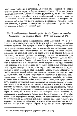особливымъ успѣхомъ и раченіемъ. Во время жъ сраженія съ нашей
стороны убитъ на кораблѣ Чесьма лейтенантъ Дмитрій Кузьминъ, ранено
канитанъ-лейтенантъ Сергѣй Лопухинъ рядовыхъ 5, на нолякѣ Мадонъ
грекъ 1, итого 7 человѣкъ; а съ ненріятельской стороны уронъ по
объявленіямъ грековъ весьма противъ нашего знатенъ, о которомъ за-
подлинно увѣряютъ что кромѣ раненыхъ и утопшихъ считаютъ болѣе
200 человѣкъ, а раненыхъ содержится въ крѣпостяхъ и умираютъ по
10 человѣкъ и болѣе въ каждый день,
29. ѣсеподданнѣйшее донесете графа A. Г. Орлова, се корабля
Ростиславе, оте острова Наксги, 1772 юда ноября 25 (').
Изъ послѣднихъ двухъ всенижайшихъ моихъ доношеній отъ 3 и 7.
чиселъ сего жъ ноября мѣсяца В. И. В. усмотрѣть соизволите тѣ нобуди-
тельныя причины, кои принудили меня по крайней необходимости обо-
ронительное принять оружіе для опроверженія непріятельскихъ пред-
пріятій, зломысленно клонившихся къ нечаянному со всѣхъ сторонъ
нападенію на россійскій флотъ въ портѣ Аузѣ и на ойтровъ Паросъ, и
что потому 24 числа прошедшаго октября, то есть по истеченіи уже
сроку вторичнаго перемирія, контръ-адмираломъ Грейгомъ сдѣланъ былъ
десантъ при крѣпости Чесьме, гдѣ какъ форштатъ и магазины раззорены,
такъ и находившаяся въ тамошнемъ портѣ непріятельскія суда сожжены
безъ остатку, а сіе происходило въ то самое время, когда отправленная
мною другая эскадра, состоящая въ двухъ военныхъ фрегатахъ, одной
шебекѣ и двухъ полякахъ подъ командою маіора графа Войновича въ
Адріатическомъ заливѣ наблюдали движеніе вышедшихъ уже въ море
дульдиніатовъ, кои въ семи вооруженныхъ фрегатахъ и шебекахъ разъ-
ѣзжая между св. Мавры и Пакси венеціанскаго владѣнія островами,
ожидали тамо соединенія всѣхъ своихъ силъ. Помянутый графъ Войно-
вичъ поднявъ неутральный флагъ подошелъ къ дульциніотскимъ судамъ,
коихъ капитаны, не имѣя ни малѣйшаго о россійской эскадрѣ подозрѣнія,
прибыли на фрегатъ, гдѣ и приняты были ласково; дульдиніоты, считая
графа Войновича славонскимъ капитаномъ, вступили съ нимъ въ разго-
воры, въ которыхъ и открыли ему свое намѣреніе весьма согласно съ
содержаніемъ апробованнаго Отоманскою Портою плана: что Мустафа-
паша, сынъ скутарскаго визиря, командуя дульциніотскою эскадрою и
многочисленными десантными войсками, имѣетъ еще оныя усилить изъ
морейскихъ крѣпостей албанцами, а потомъ всѣми соединенными силами
сдѣлать нападеніе на островъ Паросъ. Когда жъ на такія дульциніот-
 