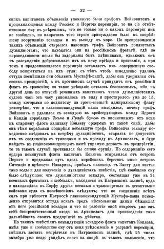 скнхъ капитановъ объявленія упомянуто было графомъ Войновичемъ о
продолжающемся между Россіею и Портою перемиріи, то на сіе отвѣт-
ствовано ему съ увѣреніемъ, что не только ни о какомъ перемиріи имъ
не сообщено, но напротивъ того строго принуждаемо было къ скорѣй-
шему вооруженію эскадры и къ выходу въ море. ГІо препровожденіи
такихъ объявленій открылся наконедъ графъ Войновичъ помянутымъ
дульциніотамъ, что находятся они на россійскомъ фрегатѣ, гдѣ по
справедливости могли бы задержаны быть плѣнниками, однакожъ онъ
въ разсужденіи добровольная ихъ къ нему пріѣзда и признанія, а при
томъ и продолжающагося перемирія оставляетъ имъ совершенную сво-
боду возвратиться на ихъ суда; съ тѣмъ чтобъ немедленно удалясь
оттуда поспѣшили они объявить Мустафѣ-пашѣ, дабы онъ удержался отъ
своихъ предпріятій, а въ противномъ случаѣ принудитъ онъ россійскій
флагъ къ сраженію; но такое увѣщаніе осталось безполезнымъ, ибо на
другой день по отпускѣ реченныхъ капитановъ число дульциніотскихъ
судовъ часъ отъ часу умножалось въ виду и простиралось уже до 15,
между которыми по поднятому на гротъ-стеньгѣ адмиральскому флагу
усмотрѣно, что и главнокомандующій паша находился, почему графъ
Войновичъ и удалился съ эскадрою къ крейсерующимъ между Цериго
и Кандіи кораблямъ Чесьма и Графъ Орловъ съ письменнымъ отъ меня
къ старшему флота капитану Коняеву ордеромъ въ такой силѣ, дабы
онъ тѣми кораблями подкрѣпя небольшую графа Войновпча эскадру не-
медленно слѣдовалъ на встрѣчу дульциніотовъ, стараясь не допустить
ихъ къ соединенію съ тунисцами и къ проходу въ Архипелагъ, и буде
найдетъ въ главнокомандующемъ пашѣ упрямую дерзость въ предпріятіи,
то въ такомъ случаѣ противился бы силою оружія. ІІо содержанію сего
ордера помянутый флота капитанъ Коняевъ отправился отъ острова,
Цериго и продолжая путь вдоль морейскихъ береговъ мимо острова
Ситенціи и крѣпости Наварина, прибылъ наконецъ въ Занту для взятья
тамо воды и для полученія о дульциніотахъ извѣстія, гдѣ-сообщено ему
было слѣдующее: что дульциніотская эскадра, состоящая уже въ 24
военныхъ фрегатахъ и шебекахъ, находится въ Патраскомъ заливѣ, куда
и находящіяся въ Корфу другія военныя и транспортныя съ десантными
войсками суда съ поспѣшеніемъ слѣдуютъ; что по соединеніи всѣхъ
силъ при крѣпости Патрассѣ главнокомандующій Мустафа-паша немед-
ленно отправится оттуда искать предъ нѣсколькими днями бѣжавшей
отъ него россійской эскадры и что по разбитіи оной откроетъ уже онъ
себѣ безпрепятственный входъ въ Архипелагъ для произведенія тамо
дальнѣйшихъ своихъ предпріятій въ дѣйство.
По такимъ извѣстіямъ командующій эскадрою флота капитанъ Коняевъ,
имѣя уже и сообщенное ему отъ меня увѣдомленіе о разрывѣ перемирія,
спѣшилъ застать непріятеля въ ІІатрасскомъ заливѣ, гдѣ 25 числа
октября уже поздо увидѣлъ оного на якорѣ въ такомъ положеніи, что
 