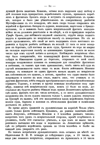 дующій флота капитанъ Коняевъ, оставя подъ парусами одну шебеку и
двѣ поллаки подъ прикрытіемъ корабельныхъ пушекъ, приказалъ кораб-
лямъ и фрегатамъ бросить якорь и вступить съ непріятелемъ въ сраже-
ніе, которое и было уже рѣшительнымъ къ совершенному разбитію
Мустафы-паши съ его эскадрою, ибо какъ скоро только открылись изъ
кораблей и фрегатовъ батареи съ ядрами, книпелями, картечами и брандс-
кугелями, то п зажженъ былъ одинъ непріятельскій фрегатъ находив-
шійся не въ дальнемъ разстояніи и на вѣтрѣ, а сіе и принудило корабль
Гро>фъ Орловъ, для избѣжанія видимой опасности, отрубя якорь поднять
паруса и производить по непріятелю пальбу съ поворотами. Но сіе не
долго продолжалось, ибо оный не могъ выдержать столь жестокаго по-
раженія и будучи разбитъ побѣжалъ въ исходѣ 12 часа со всею эскад-
рою къ берегамъ, гдѣ поставя на мель суда, бросался въ море не взирая
на сильную картечами пальбу по плавающимъ туркамъ, коихъ не малое
число при семъ случаѣ побито и потонуло. ІІобѣжденіе непріятеля тѣмъ
еще было совершеннѣе, что командующій флота капитанъ Коняевъ,
слѣдуя за бѣжавшими судами до береговъ, отправилъ со всей своей
эскадры вооруженный шлюпки съ командами для овладѣнія фрегатами
и шебеками, съ такимъ при томъ приказаніемъ, чтобъ сжечь всѣ суда въ
случаѣ -невозможности снять оныя съ мели. Флота лейтенантъ Мекензи
взошедъ съ командою на одинъ фрегатъ началъ палить по непріятелю
изъ собственныхъ его пушекъ, а потомъ, примѣтя что судно знатно было
повреждено и плотно на мель стало, зажегъ оное, что учинилъ и съ
другимъ фрегатомъ лейбъ-гвардіи преображенскаго полка егерской команды
сержантъ Годеинъ, а потомъ и прочія команды послѣдовали сему при-
мѣру, зажигая всѣ непріятельскія суда, коихъ 12 было на мели, до-
стальныя жъ будучи разбиты бѣжали подъ пушки Лепантскихъ крѣпостей,
гдѣ одинъ фрегатъ того жъ числа потонулъ, а со всего дульциніотскаго
вооруженія изъ 24-хъ судовъ спаслось только 7, коимъ удалось втянуться
на буксирѣ въ заливъ; всѣ эти находившіяся вдоль морейскихъ береговъ
мелкія суда, барказы и шлюпки съ нѣсколькими флагами и вымпелами
достались въ добычу.
Во время двухъ сраженій съ дульдиніотами на кораблѣ Чесьма убитъ
одинъ только флота лейтенантъ Кузьминъ, да ранены капитанъ-лейте-
нантъ Лопухинъ, лейтенантъ Мекензи и 3 человѣка разныхъ чиновъ;
напротивъ того уронъ съ непріятельской стороны, кромѣ сгорѣвшихъ и
утопшихъ, болѣе 200 считается убитыхъ, а при томъ не малое число
раненыхъ вытащено изъ воды и перенесено въ Лепантскія крѣпости,
гдѣ по увѣренію морейскихъ грековъ по 10-ти человѣкъ и болѣе на
каждый день умираютъ отъ ранъ.
По такомъ истребленіи дульциніотскихъ силъ осталась на мѣстѣ по-
бѣдительная В. И. В. эскадра до слѣдующаго утра, а 29 числа, не
видя уже никакого непріятеля, отправилась въ Архипелагъ и 16 числа
 