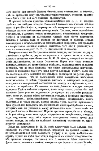 сего ноября при островѣ Микони благополучно соединилась со флотомъ,
гдѣ по принесеніи Богу благодаренія торжественнымъ образомъ праздно-
ванъ быль день для сего знатнаго произшествія.
Я пріемлю смѣлость принесть всеподданнѣйшее мое В. И. В. поздрав-
леніе съ сею побѣдою, которою Всевышній благоволилъ вѣнчать побѣдо-
носный россійскій флагъ, опровергая всѣ коварные непріятеля планы и
обращая оные въ собственныя его пораженія. При семъ, всемилостивѣйшая
Государыня, я долженъ отдать справедливость неустрашимой храбрости,
усердію и ревности къ высочайшей службѣ какъ флота капитановъ
Коняева и Клеана, такъ и другихъ на фрегатахъ и мелкихъ судахъ
командировъ и всѣхъ бывшихъ въ сей экспедиціи офицеровъ, кои сражаясь
съ непріятелемъ отличное оказали мужество, чего для и рекомендую я
ихъ въ высокомонаршее В. И. В. благоволеніе и милость.
Возвратившаяся изъ Патрасскаго залива эскадра, состоящаяя въ двухъ
линейныхъ корабляхъ, двухъ же фрегатахъ и трехъ мелкихъ судахъ;
служила знатнымъ подкрѣпленіемъ В. И. В. флоту, который по истреб-
леніи дульциніотовъ, на коихъ Отоманская Порта всю свою полагала
надежду, ласкаясь въ предпріятіяхъ успѣхомъ, находится нынѣ въ такомъ
состояніи, что не мало неопасны уже оному непріятельскія покушенія,
почему и приказано было отъ меня контръ-адмиралу Грейгу, дабы онъ
съ состоящею подъ командою его эскадрою подвинулся къ устью Дарда-
нельскаго канала, гдѣ по полученнымъ мною надежнымъ извѣстіямъ
капитанъ-паша со всѣмъ турецкимъ флотомъ и алжирскою эскадрою
находится въ совершенной готовности къ выходу въ Архипелагъ; чего
для и я съ кораблемъ Ростиславъ къ подкрѣпленію эскадры контръ-
адмирала Грейга спѣшить старался, какъ скоро только успѣть бы мнѣ
возможно было учинить надлежащіе распорядки къ усиленію разослан-
ныхъ мною въ разныя мѣста неболыпихъ эскадръ и военныхъ фрегатовъ.
При такихъ, всемилостивѣйшая Государыня, угіражненіяхъ моихъ
получилъ я 17 числа сего жъ ноября мѣсяца чрезъ нарочно присланнаго
суда куріера изъ Бухареста отъ полномочнаго министра Обрѣзкова письмо
которымъ онъ къ удивленію моему увѣдомляетъ меня о заключеніи на
конгрессѣ вновь съ Отоманскою Портою третьяго перемирія на 4 мѣсяца,
а сіе уже обезоружило меня предъ вооруженнымъ непріятелемъ, который
подъ наружными миролюбія видами выигрываетъ только время для
своихъ выгодъ, не имѣя ни малѣйшей невидимому склонности къ совер-
шенному примиренію.
Когда жъ высочайшей В. И. В. волѣ благоугодно было сдѣлать сни-
схожденіе въ столь долговременномъ перемиріи по просьбѣ Порты, то
по всеподданнѣйшей моей должности удержу я до сроку побѣдоносное
оружіе, однако жъ имѣя оное всегда въ рукахъ съ великою осторожностію,
ибо туниская эскадра, состоящая изъ 6 военныхъ 30-ти пушечныхъ
фрегатовъ и столько жъ шебекъ, находится при берегахъ острова Кандіи,
*
 