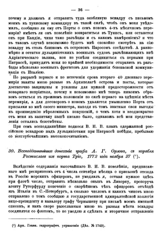 почему и долженъ я отправить туда особливую эскадру съ письмомъ
моимъ къ тунискому командиру въ такой силѣ5 чтобъ онъ меня увѣдо-
милъ, сообщено ли ему отъ Порты о семъ новомъ 4-хъ мѣсячномъ пере-
миріи? имѣетъ ли онъ повелѣніе возвратиться въ Тунисъ, или останется
онъ при Кандіи, чиня тамо разъѣзды и съ какимъ намѣреніемъ? и что
въ такомъ случаѣ невозможно будетъ мнѣ спокойно смотрѣть на сію
эскадру въ столь близкомъ съ островомъ Паросомъ сосѣдствѣ. А равно-
мѣрно и остатки дульциніотскихъ военныхъ судовъ разъѣзжающихъ внѣ
Адріатическаго залива, кои не успѣли соединиться съ первыми при
Патрассѣ, принудятъ меня по крайней необходимости отправить въ разъ-
ѣзды нѣсколько военныхъ фрегатовъ для удержанія безопасной коммуни-
кации съ Италіею.
По разрывѣ перваго и по истеченіи срока втораго 40 дневнаго пере-
мирія заняты мною разные въ Архипелагѣ острова и посты, которые
достаточно защищены и усилены для нужной предосторожности отъ
коварнаго непріятеля, почему и невозможно мнѣ теперь никоимъ обра-
зомъ остаться въ прежнемъ положеніи по силѣ перваго на здѣшнія мѣста
перемирія, а для договоровъ о новомъ удаляется умышленно Порта отъ
присылки ко мнѣ своего министра, находя въ томъ знатныя свои выгоды
къ произведенію вѣроломныхъ покушеній, о чемъ хотя и неоднократно
отъ меня къ капитану пашѣ писано было, однакожъ всѣ мои гіредстав-
ленія остались безотвѣтны.
При семъ всеподданнѣйше поднося В. И. В. планъ одержанной рос-
сійскою эскадрою надъ дульциніотами при Патрассѣ побѣды, пребываю
со всеглубочайшимъ высокопочитаніемъ.
30. Всеподдшщѣйгиее донесеніе графа А. Г. Орлова, сз корабля
Ростиславе изе порта Тріо, 1772 года ноября 27 (').
Вслѣдствіе содержанія высочайшаго В. И. В. повелѣнія, предписан-
ная мнѣ рескриптомъ отъ 4 числа сентября мѣсяца о присылкѣ отсюда
въ Россію морскихъ офицеровъ, не умедлилъ л, оставя нужное здѣсь
при флотѣ число, отправить нѣсколько оныхъ въ Ливорну, препоруча
агенту Рутерфурду попеченіе о скорѣйшемъ тѣхъ офицеровъ отъѣздѣ
изъ Италіи въ С.-Петербургъ, а сколько числомъ и какихъ чиновъ мною
отправлено о томъ сообщаю я государственной адмиралтейской коллегіи
вице-президенту и кавалеру графу Чернышеву при письмѣ моемъ именной
списокЪ', и какъ скоро разосланный мною въ разныя мѣста эскадры
соединятся со флотомъ, то не умедлю я сдѣлать и вторичное отправленіе
 