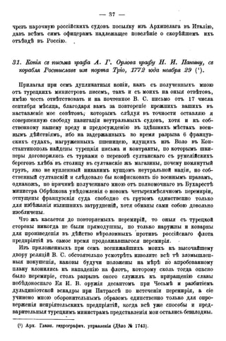 чрезъ нарочную россійскихъ судовъ посылку изъ Архипелага въ Италію,
давъ всѣмъ симъ офицерамъ надлежащее повелѣніе о скорѣйшемъ ихъ
отъѣздѣ въ Россію. .
31. Копгя се письма графа А. Г. Орлова графу Н. И. Панину, се
корабля Ростиславе изе порта Трго, 1772 года ноября 29 (!).
Прилагая при семъ дупликатныя копіи, какъ съ полученныхъ мною
отъ туредкихъ министровъ писемъ, такъ и съ моихъ на оныя отвѣтовъ,
имѣю честь отвѣтствовать и на почтенное В. С. письмо отъ 17 числа
сентября мѣсяца, благодаря вамъ за повтореніе прежнихъ вашихъ въ
наставленіе мое совѣтовъ,- которымъ слѣдуя въ точности оставляю я
совершенную свободу навигадіи неутральныхъ судовъ, хотя и къ соб-
ственному нашему вреду и предосужденію въ здѣшнихъ мѣстахъ воен-
нымъ дѣйствіямъ, ибо на задержанныхъ во время разрыва 6 француз-
скихъ судахъ, нагруженныхъ пшенидею, идущихъ изъ Воло въ Кон-
стантинополь найдены турецкія письма и контракты, по которымъ шки-
перы договорились съ турками о перевозѣ султанскаго съ румелійскихъ
береговъ хлѣба въ столицу въ султанскіе жъ магазины, почему помянутый
грузъ, яко не купленный никакимъ купцомъ неутральной націи, но соб-
ственный султанскій и слѣдовало бы конфисковать по военнымъ правамъ,
однакожъ, по причинѣ полученнаго мною отъ полномочнаго въ Бухарестѣ
министра Обрѣзкова увѣдомленія о новомъ четырехмѣсячномъ перемиріи,
отпущены французскія суда свободно съ грузомъ единственно только
для избѣжанія излишнихъ затрудненій, хотя обманы сами собою довольно
изобличены.
Что жъ касается до повторяемыхъ перемирій, то оныя съ турецкой
стороны никогда не были прямодушны, но только наружны и коварны
для произведенія въ дѣйство вѣроломныхъ противъ россійскаго флота
предпріятій въ самое время продолжавшагося перемирія.
Изъ приложенныхъ при семъ всенижайшихъ моихъ къ высочайшему
двору реляцій В. С. обстоятельно усмотрѣть изволите всѣ тѣ зломышлен-
ныя покушенія, каковы будучи положены на мѣрѣ по апробованному
плану клонились къ нападенію на флотъ, которому сколь тогда опасно
было перемиріе, столь разрывъ оного служилъ къ приращенію славы
побѣдоноснаго Ея И. В. оружія десантомъ при Чесьмѣ и разбитіемъ
дульциніотской эскадры при Патрассѣ по истеченіи перемирія, a сіе
учинено мною оборонительнымъ образомъ единственно только для опро-
верженія непріятельскихъ предпріятій, когда всѣ уже способы и пред-
варительныя турецкимъ министрамъ представленія мои остались безплодны.
 