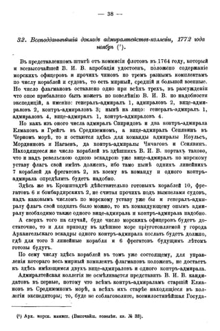 32. Всеподдтнѣйшій докладе адмгцралтействе-коллеііи, 1772 года
ноябрь (').
Въ представленномъ штатѣ отъ коммисіи флотовъ въ .1764 году, который
и всевысочайшей В. И. В. апробаціи удостоенъ, положено содержаніе
морскихъ офицеровъ и прочихъ чиновъ по тремъ разнымъ комплектамъ
по числу кораблей и судовъ, то есть мирный, средній и большой военные.
Но число флагмановъ оставлено одно при всѣхъ трехъ, въ разсужденіи
что оное прибавлено быть можетъ по повелѣнію В. И. В. по надобности
экспедицій, а именно: генералъ-адмиралъ 1, адмираловъ 2, вице-адми-
раловъ 2, контръ-адмираловъ 3; нынѣ на лицо: генералъ-адмиралъ 1,
адмираловъ 4, вице-адмиралъ 1, контръ-адмираловъ 4.
Но какъ изъ оного числа адмиралъ Спиридовъ и два контръ-адмирала
Елмановъ и Грейгъ въ Средиземномъ, а вице-адмиралъ Сенявинъ въ
Черномъ морѣ, то и остаются здѣсь для команды адмиралы Ноульсъ,
Мордвиновъ и Нагаевъ, да контръ-адмиралы Чичаговъ и Сенявинъ.
Находящееся же число кораблей въ здѣшнихъ В. И. В. портахъ таково,
что и надъ ревельскою одною эскадрою уже вице-адмиралъ по морскому
уставу флагъ свой имѣть долженъ, ибо тамо нынѣ однихъ линейнихъ
7 кораблей да фрегатовъ 2, къ коему въ команду и одного контръ-
адмирала определить будетъ надобно.
Здѣсь же въ Кронштадтѣ дѣйствительно готовыхъ кораблей 10, фре-
гатовъ 6 и бомбардирскихъ 2, не считая прочихъ подъ вымпелами судовъ,
надъ каковымъ числомъ по морскому уставу уже бы и генералъ-адми-
ралу флагъ свой поднять было можно, то къ командующему онымъ адми-
ралу необходимо также одного вице-гадмирала и контръ-адмирала надобно.
А сверхъ того на случай, буде число морскихъ офицеровъ будетъ до-
статочно, то и для приводу въ здѣшнее море пріуготовляемой у города
Архангельскаго эскадры одного контръ-адмирала послать будетъ должно,
гдѣ для того 3 линейные корабля и 6 фрегатовъ будущимъ лѣтомъ
готовы будутъ.
По сему числу здѣсь кораблей въ томъ уже состоящему, для управ-
ленія котораго весь мирный комплектъ флагмановъ положенъ, не достаетъ
къ здѣсь имѣющимся двухъ вице-адмираловъ и одного контръ-адмирала.
Адмиралтейская коллегія не осмѣливается представить В. И. В. канди-
датовъ въ первые, потому что всѣмъ контръ-адмираламъ старшій Елма-
новъ въ Средиземномъ морѣ, а всѣхъ ихъ старѣе находящіеся въ кол-
легіи экспедиторы; то, буде не соблаговолите, всемилостивѣйшая Госуда-
 