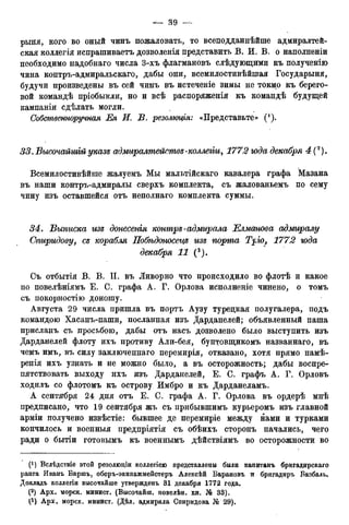 рыня, кого во оный чинъ пожаловать, то всеподданнѣйше адмиралтей-
ская коллегія испрашиваетъ дозволенія представить В. И. В. о наполненіи
необходимо надобнаго числа 3-хъ флагмановъ слѣдующими къ полученію
чина контръ-адмиральскаго, дабы они, всемилостивѣйшая Государыня,
будучи произведены въ сей чинъ въ истеченіе зимы не токмо къ берего-
вой командѣ пріобыкли, но и всѣ распоряженія къ командѣ будущей
кампаніи сдѣлать могли.
Собственноручная Ея И. В. резолюція: «Представьте» (! ).
33. Высочайшій указе адмиралтействе-коллегіи, 1772 года декабря 4
Всемилостивѣйше жалуемъ Мы мальтійскаго кавалера графа Мазана
въ наши контръ-адмиралы сверхъ комплекта, съ жалованьемъ по сему
чину изъ оставшейся отъ неполнаго комплекта суммы.
34. Выписка изе донесенія контре-адмирала Елманова адмиралу
Оігиридову, се корабля Побѣдоносеце изе порта Трго, 1772 года
декабря 11 (3).
Съ отбытія В. В. П. въ Ливорно что происходило во флотѣ и какое
по повелѣніямъ Е. С. графа А. Г. Орлова исполненіе чинено, о томъ
съ покорностію доношу.
Августа 29 числа пришла въ портъ Аузу турецкая полугалера, подъ
командою Хасанъ-паши, посланная изъ Дарданелей; объявленный паша
присланъ съ просьбою, дабы отъ насъ дозволено было выступить изъ
Дарданелей флоту ихъ противу Али-бея, бунтовщикомъ названнаго, въ
чемъ имъ, въ силу заключеннаго перемирія, отказано, хотя прямо намѣ-
ренія ихъ узнать и не можно было, а въ осторожность; дабы воспре-
пятствовать выходу ихъ изъ Дарданелей, Е. С. графъ А. Г. Орловъ
ходилъ со флотомъ къ острову Имбро и къ Дарданеламъ.
А сентября 24 дня отъ Е. С. графа А. Г. Орлова въ ордерѣ мнѣ
предписано, что 19 сентября жъ съ прибывшимъ курьеромъ изъ главной
арміи получено извѣстіе: бывшее де перемиріе между нами и турками
кончилось и военныя предпріятія съ обѣихъ сторонъ начались, чего
ради о бытіи готовымъ къ военнымъ дѣйствіямъ во осторожности во
(*) Вслѣдствіе этой резолюціи коллегіею представлены были капитанъ бригадирскаго
ранга Иванъ Баршъ, оберъ-экипажмейстеръ Алексѣй Барановъ и бригадиръ Базбаль,
Докладъ коллегіи высочайше утвержденъ 31 декабря 1772 года.
(2) Арх. морск. минист. (Высочайш. повелѣн. кн. № 33).
(3) Арх. морск. минист. (Дѣл. адмирала Спиридова № 29),
 