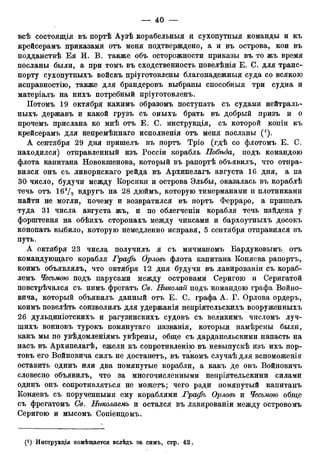всѣ состоящія въ портѣ Аузѣ корабельныя и сухопутныя команды и къ
крейсерамъ приказами отъ меня подтверждено, а и въ острова, кои въ
подданствѣ Ея И. В. также объ осторожности приказы въ то жъ время
посланы были, а при томъ въ сходственность повелѣнія Е. С. для транс-
порту сухопутныхъ войскъ пріуготовлены благонадежный суда со всякою
исправностію, также для брандеровъ выбраны способный три судна и
матеріалъ на нихъ потребный пріуготовленъ.
ІІотомъ 19 октября какимъ образомъ поступать съ судами яейтраль-
ныхъ державъ и какой грузъ съ оныхъ брать въ добрый призъ и о
прочемъ прислана ко мнѣ отъ Е. С. инструкція, съ которой копіи къ
крейсерамъ для непремѣннаго исполненія отъ меня посланы (').
А сентября 29 дня пришелъ въ портъ Тріо (гдѣ со флотомъ. Е. С.
находился) отправленный изъ Россіи корабль Побгъда, подъ командою
флота капитана Новокшенова, который въ рапортѣ объявилъ, что отпра-
вился онъ съ ливорнскаго рейда въ Архипелагъ августа 16 дня, а на
30 число, будучи между Корсики и острова Эльбы, оказалась въ кораблѣ
течь отъ ІбѴо вдругъ на 28 дюймъ, которую тимерманами и плотниками
найти не могли, почему и возвратился въ портъ Ферраро, а пришелъ
туда 31 числа августа жъ, и по облегченіи корабля течь найдена у
форштевня на обѣихъ сторонахъ между чиксами и бархоутныхъ досокъ
конопать выбило, которую немедленно исправя, 5 сентября отправился въ
путь.
А октября 23 числа получилъ я съ мичманомъ Бардуковымъ отъ
командующаго корабля Графъ Орловъ флота капитана Коняева рапортъ,
коимъ объявлялъ, что октября 12 дня будучи въ лавированіи съ кораб-
лемъ Чесьмою подъ парусами между островами Серигою и Серигатой
повстрѣчался съ нимъ фрегатъ Св. Николай подъ командою графа Войно-
вича, который объявилъ данный отъ Е. С. графа А. Г. Орлова ордеръ,
коимъ повелѣть соизволилъ для удержанія непріятельскихъ вооруженныхъ
26 дульциніотскихъ и рагузинскихъ судовъ съ великимъ числомъ луч-
шихъ воиновъ турокъ помянутаго названія, который намѣрены были,
какъ мы по увѣдомленіямъ увѣрены, обще съ дарданельскими напасть на
насъ въ Архипелагѣ, ежели къ сопротивленію въ невыпускѣ изъ ихъ пор-
товъ его Войновича силъ не достанетъ, въ такомъ случаѣ для вспоможенія
оставить одинъ ШЕИ два помянутые корабли, а какъ де онъ Войновичъ
словесно объявилъ, что за многочисленными непріятельскими силами
одинъ онъ сопротивляться не можетъ; чего ради помянутый капитанъ
Коняевъ съ порученными ему кораблями Графъ Орловъ и Чесьмою обще
съ фрегатомъ Св. Николаемъ и остался въ лавированіи между островомъ
Серигою и мысомъ Сопіенцомъ.
 