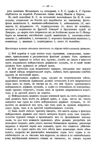 лота капитанъ Мельниковъ съ эскадрами, а Е. С. графъ А. Г. Орловъ
обрѣтается на кораблѣ Ростиславъ также между Наксіи и Пароса.
По силѣ повелѣнія Е. С. во исполненіе высочайшаго Ея И. В. соиз-
воленія, отправлено въ Россію для надобности къ тамошнему флоту:
флота капитановъ 2, капитанъ-лейтенантовъ 3, лейтенантовъ 13, мич-
мановъ 10, штурмановъ 10, подштурмановъ 10, итого 48 человѣкъ,
которые и отправлены на фрегатѣ Григорій и броуновомъ суднѣ въ
Ливорно, да сверхъ того отправлено жъ за болѣзньми прямо въ С.-Петер-
бургъ на наемномъ англійскомъ суднѣ: капитановъ 3, капитанъ-лейте-
нантовъ 1, лейтенантъ 1, мичмановъ 3, морскихъ баталіоновъ капитанъ 1,
коммисаръ 1, шкиперъ 1, подштурманъ 1, итого 12 человѣкъ.
ИнСТРУКЦІЯ КАКИМЪ ОБРАЗОМЪ ПОСТУПАТЬ СЪ СУДАМИ НЕЙТРАЛЬНЫХЪ ДЕРЖАВЪ.
1) Всѣ корабли и суда взятыя подъ турецкими, алжирскими, тунис-
кими, трипольскими и рагузинскими флагами должны быть признаны
законными призами со всѣмъ ихъ грузомъ, хотябъ на оныхъ и нашелся
грузъ подданныхъ нейтральньшъ державамъ купцовъ, то и оный также
долженъ быть признанъ за добрый призъ.
2) Всѣ греческія суда подданныхъ туркамъ, отходящія или идущія
въ какой нибудь непріятельскій портъ, имѣютъ быть признаны совсѣмъ
грузомъ за настоящій призъ.
3) Нейтральныхъ державъ суда, идущія въ непріятельскія мѣста,
груженныя военными припасами должно остановить и всѣ запрещенныя
вещи взять въ призъ, не смотря на то, что они будутъ принадлежать
нейтральныхъ державъ купцамъ, а судно съ остальньшъ не контрабанд-
нымъ грузомъ отпустить, только какъ за провозъ запрещенныхъ вещей,
такъ и за простой денегъ не платить.
4) Нейтральныхъ державъ судами везенный грузъ на счетъ непріятель-
скій долженъ быть взятъ въ добрый призъ, а суда, ежели на оныхъ
найдется еще грузъ на счетъ нейтральныхъ державъ купцамъ, то от-
пустить въ желаемый ихъ путь, при томъ какъ за провозъ непріятель-
скаго груза, такъ и за простой корабелыцикамъ платить.
5) Какъ нынѣ имѣемъ причину ожидать, что многіе купцы и факторы
нейтральныхъ державъ для своего интереса берутъ подъ свое покрови-
тельство турецкіе товары и производятъ ихъ съ фальшивыми наклад-
ными, то для того коммисія призовыхъ дѣлъ должна употребить все
возможное стараніе, дабы узнать таковые беззаконные происки, разсмотря
журналы и морскія карты ихъ плаванія, чрезъ что окажется действи-
тельно ль то судно идетъ изъ того мѣста какъ командиръ оного объя-
вляетъ, акуратно же разсмотрѣть накладныя груза того судна и со-
отвѣтствуетъ ли съ числомъ ихъ журнала, но ежели и по вышеобъявлен-
ному изслѣдованію никакого обмана не оказалось, въ такомъ случаѣ
 
