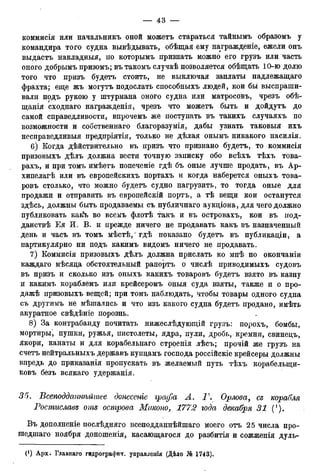 коммисія или начальникъ оной можетъ стараться тайнымъ образомъ у
командира того судна вывѣдывать, обѣщая ему награжденіе, ежели онъ
выдастъ накладныя, по которымъ признать можно его грузъ или часть
оного добрымъ призомъ; въ такомъ случаѣ позволяется обѣщать 10-ю долю
того что призъ будетъ стоить, не выключая заплаты надлежащаго
фрахта; еще жъ могутъ подослать способныхъ людей, кои бы выспраши-
вали подъ рукою у штурмана оного сзтща или матросовъ, чрезъ обѣ-
щанія сходнаго награжденія, чрезъ что можетъ быть и дойдутъ до
самой справедливости, впрочемъ же поступать въ такихъ случаяхъ по
возможности и собственнаго благоразумія, дабы узнать таковыя ихъ
несправедливыя предпріятія, только не дѣлая оньшъ никакого насилія.
6) Когда дѣйствительно въ призъ что признано будетъ, то коммисія
призовыхъ дѣлъ должна вести точную записку обо всѣхъ тѣхъ това-
рахъ, и при томъ имѣетъ попеченіе гдѣ бъ оные лучше продать, въ Ар-
хипелаг или въ европейскихъ портахъ и когда наберется оныхъ това-
ровъ столько, что можно будетъ судно нагрузить, то тогда оные для
продажи и отправить въ европейскій портъ, а тѣ вещи кои останутся
здѣсь, должны быть продаваемы съ публичнаго аукціона, для чего должно
публиковать как^ во всемъ флотѣ такъ и въ островахъ, кои въ нод-
данствѣ Ея И. В. и прежде ничего не продавать какъ въ назначенный
день и часъ въ томъ мѣстѣ, гдѣ показано будетъ въ публикадіи, а
партикулярно ни подъ какимъ видомъ ничего не продавать.
7) Коммисія призовыхъ дѣлъ должна прислать ко мнѣ по окончаніи
каждаго мѣсяда обстоятельный рапортъ о числѣ приводимыхъ судовъ
въ призъ и сколько изъ оныхъ какихъ товаровъ будетъ взято въ казну
и какимъ кораблемъ или крейсеромъ оныя суда взяты, также и о про-
дажѣ призовыхъ вещей; при томъ наблюдать, чтобы товары одного судна
съ другимъ не мѣшались и что изъ какого судна будетъ продано, имѣть
акуратное свѣдѣніе порознь.
8) За контрабанду почитать нижеслѣдующій грузъ: порохъ, бомбы,
мортиры^ пушки, ружья, пистолеты, ядра, пули, дробь,-кремни, свинедъ,
якори, канаты и для корабельнаго строенія лѣсъ; прочій же грузъ на
счетъ нейтральныхъ державъ купдамъ господа россійскіе крейсеры должны
впредь до приказанія пропускать въ желаемый путь тѣхъ корабелыци-
ковъ безъ всякаго удержанія.
35. Всеподдапнѣйшее донесете графа А. Т. Орлова, съ корабля
Ростгіславъ отъ острова Миконо, 1772 года декабря 31 (').
Въ дополненіе послѣдняго всеподданнѣйшаго моего отъ 25 числа про-
шедшаго ноября доношенія, касающагося до разбитія и сожженія дуль-
 