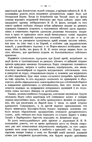 циніотской при Лепантскомъ заливѣ эскадры, я пріемлю смѣлость В. И. В.
всенижайше донесть ^сколь вооруженіе дульциніотовъ важно было для
Отоманской Порты. Когда по истребленіи при Чесьмѣ всего ея флота
остатки морскихъ вооруженій безсильны уже были сдѣлать какое либо
предпріятіе противу побѣдоноснаго В. И. В. флага, который съ того
самого времени свободно обладая всѣми здѣшними морями въ разныхъ
туредкихъ ближнихъ островахъ и отдаленныхъ мѣстахъ вдоль караман-
скихъ и египетскихъ береговъ удачными десантами безпокоилъ непрія-
теля и чрезъ то принудилъ оного вездѣ безчисленныя толпы народовъ
употребить на защищеніе приморскихъ поселеній, а сіе уже и не до-
пустило его къ умноженію сухопутныхъ армій новымъ числомъ войскъ,
кои какъ въ Азіи такъ и въ Европѣ, а особливо при дарданельскомъ
каналѣ, у румелійскихъ береговъ и въ Морей казались необходимо нуж-
ными, тѣмъ болѣе, что флагъ В. И. В. почти всегда видимъ былъ въ
сихъ мѣстахъ, для пресѣченія подвоза въ Константинополь съѣстныхъ
припасовъ.
Пораженія сухопутныхъ туредкихъ при Дунаѣ армій, истребленіе въ
морѣ флота и чувствительныя въ разныхъ мѣстахъ со здѣшней стороны
тревоги принудили наконедъ Отоманскую Порту совершенно положиться
на всѣ выдумки, интриги и совѣты нашихъ недоброхотовъ, кои ласка-
тельствуя высокомѣрной ея гордости могуществомъ собственныхъ силъ
и диверсіею въ нордъ, обнадеживали скорою и полезною для неудачныхъ
ея дѣлъ перемѣною, буде оная только согласится употребить пристойныя
къ тому средства, то есть наружную склонность къ примиренію и вѣро-
ломство, якобы оправдываемыя самою крайностію для собственной обороны
и поправленія критическихъ ея обстоятельствъ, безъ чего весьма мало
остается надежды къ возвращенію потерянныхъ провиндій и къ сохра-
ненію славы высокаго Имперіи ея достоинства.
Такими, всемилостивѣйшая Государыня, злостными внушеніями будучи
обольщена Порта слѣпо апробовала всѣ сочиненные планы и коварно
оказала миролюбивые виды, не имѣя прямодушнаго желанія къ примире-
нію, ибо при заключеніи въ Паросѣ іюля 2 числа съ одной стороны
адмираломъ Спиридовымъ, а съ другой нарочно присыланнымъ отъ
Порты министромъ Мустафою-Беемъ перваго перемирія положены уже
были начала вѣроломнымъ предпріятіямъ оговоркою дульдиніотскихъ
судовъ, дабы свободно имъ было подходить къ острову Цериго и между
Кандіи и Барбарескихъ береговъ подходить въ Левантскія моря.
По долгу всеподданнѣйіпаго раба пріемлю я дерзновеніе В. И. В.
всенижайше донесть, что во время пребыванія моего въ Италіи откры-
лись уже мнѣ зломысленныя непріятельскія намѣренія, съ того самаго
времени какъ скоро получилъ я извѣстія о присылкѣ отъ Порты ску-
тарскому визирю Ахмеду и сыну его Мустафѣ пашѣ знатной денежной
суммы для вооруженія дульдиніотовъ, кои будучи морскіе разбойники
 
